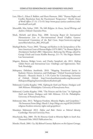 348
Conflicted Democracies and Gendered Violence
Lutz, Ellen L., Eileen F. Babbitt, and Hurst Hannum. 2003. “Human Rights and
Conflict Resolution from the Practitioners’ Perspectives.” Fletcher Forum
of World Affairs 27 (1): 173–93. http://www.peace-justice-conference.info/
download/Lutz4.pdf.
Macauliffe, Max Arthur. 1909. The Sikh Religion: Its Gurus, Sacred Writings and
Authors. Oxford: Clarendon Press.
Mack, Michell, and Jelena Pejic. 2008. Increasing Respect for International
Humanitarian Law in Non-international Armed Conflicts. Geneva:
International Committee of the Red Cross. https://www.icrc.org/eng/
assets/files/other/icrc_002_0923.pdf.
Madrigal-Borloz, Victor. 2003. “Damage and Redress in the Jurisprudence of the
Inter-American Court of Human Rights (1979-2001).” In Human Rights in
Development Yearbook 2001 / Reparations: Redressing Past Wrongs, edited by
George Ulrich and Louise Krabbe Boserup, 211–74. The Hague: Kluwer
Law International.
Maguire, Rowena, Bridget Lewis, and Charles Sampford, eds. 2013. Shifting
Global Powers and International Law: Challenges and Opportunities. New
York: Routledge.
Mahapatra, Debidatta Aurobinda. 2010. “Mapping Transitional Justice in
Kashmir: Drivers, Initiatives, and Challenges.” Oxford Transitional Justice
Research – Research Article 3, 1-19. Centre for Criminology, University
of Oxford, Oxford. http://www.humiliationstudies.org/documents/
MahapatraMappingTransitionalJusticeKashmir.pdf.
Mahmood, Cynthia Keppley. 1996. Fighting for Faith and Nation: Dialogues with
Sikh Militants. Philadelphia: University of Pennsylvania Press.
Mahmood, Cynthia Keppley. 1996. “The Princess and the Lion.” In Fighting for
Faith and Nation: Dialogues with Sikh Militants, 213–34. Philadelphia:
University of Pennsylvania Press.
Mahmood, Saba. 2012. “Religious Freedom, Minority Rights, and Geopolitics.”
The Immanent Frame (blog), March 5. http://blogs.ssrc.org/tif/2012/03/05/
religious-freedom-minority-rights-and-geopolitics/.
Mamdani, Mahmood. 2012. Define and Rule: Native as Political Identity.
Cambridge: Harvard University Press.
Manchanda, Rita. 2009. The No Nonsense Guide to Minority Rights in South Asia.
Thousand Oaks: SAGE Publications Inc.
Mander, Harsh. 2004. Cry, My Beloved Country: Reflections on the Gujarat Carnage.
 