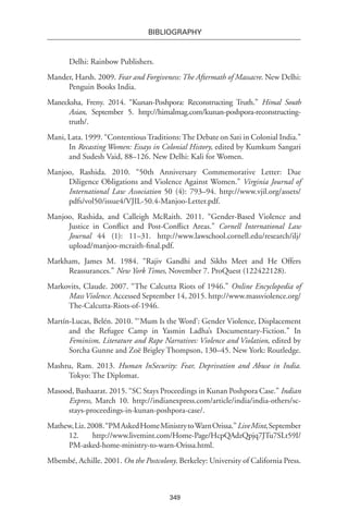 349
BIBLIOGRAPHY
Delhi: Rainbow Publishers.
Mander, Harsh. 2009. Fear and Forgiveness: The Aftermath of Massacre. New Delhi:
Penguin Books India.
Manecksha, Freny. 2014. “Kunan-Poshpora: Reconstructing Truth.” Himal South
Asian, September 5. http://himalmag.com/kunan-poshpora-reconstructing-
truth/.
Mani, Lata. 1999. “ContentiousTraditions:The Debate on Sati in Colonial India.”
In Recasting Women: Essays in Colonial History, edited by Kumkum Sangari
and Sudesh Vaid, 88–126. New Delhi: Kali for Women.
Manjoo, Rashida. 2010. “50th Anniversary Commemorative Letter: Due
Diligence Obligations and Violence Against Women.” Virginia Journal of
International Law Association 50 (4): 793–94. http://www.vjil.org/assets/
pdfs/vol50/issue4/VJIL-50.4-Manjoo-Letter.pdf.
Manjoo, Rashida, and Calleigh McRaith. 2011. “Gender-Based Violence and
Justice in Conflict and Post-Conflict Areas.” Cornell International Law
Journal 44 (1): 11–31. http://www.lawschool.cornell.edu/research/ilj/
upload/manjoo-mcraith-final.pdf.
Markham, James M. 1984. “Rajiv Gandhi and Sikhs Meet and He Offers
Reassurances.” New York Times, November 7. ProQuest (122422128).
Markovits, Claude. 2007. “The Calcutta Riots of 1946.” Online Encyclopedia of
Mass Violence. Accessed September 14, 2015. http://www.massviolence.org/
The-Calcutta-Riots-of-1946.
Martín-Lucas, Belén. 2010. “‘Mum Is the Word’: Gender Violence, Displacement
and the Refugee Camp in Yasmin Ladha’s Documentary-Fiction.” In
Feminism, Literature and Rape Narratives: Violence and Violation, edited by
Sorcha Gunne and Zoë Brigley Thompson, 130–45. New York: Routledge.
Mashru, Ram. 2013. Human InSecurity: Fear, Deprivation and Abuse in India.
Tokyo: The Diplomat.
Masood, Bashaarat. 2015. “SC Stays Proceedings in Kunan Poshpora Case.” Indian
Express, March 10. http://indianexpress.com/article/india/india-others/sc-
stays-proceedings-in-kunan-poshpora-case/.
Mathew,Liz.2008.“PMAskedHomeMinistrytoWarnOrissa.”LiveMint,September
12. http://www.livemint.com/Home-Page/HcpQAdzQpjq7JTu7SLt59I/
PM-asked-home-ministry-to-warn-Orissa.html.
Mbembé, Achille. 2001. On the Postcolony. Berkeley: University of California Press.
 