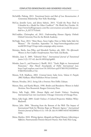 350
Conflicted Democracies and Gendered Violence
McAuliffe, Pádraig. 2013. Transitional Justice and Rule of Law Reconstruction: A
Contentious Relationship. New York: Routledge.
McCoy, Jennifer Lynn, and Jelena Subotic. 2015. “Could the Peace Deal in
Colombia be a Model for Other Conflicts?” The World Post, October 10.
http://www.huffingtonpost.com/the-conversation-us/could-the-peace-
deal-in-c_b_8273776.html.
McCrudden, Christopher, ed. 2013. Understanding Human Dignity. Oxford:
Oxford University Press for the British Academy.
McVeigh, Tracy. 2013. “More Buses, Street Lights: How to Make India Safer for
Women.” The Guardian, September 14. http://www.theguardian.com/
world/2013/sep/15/rape-india-campaign-safety-women.
Meintjes, Sheila, Anu Pillay, and Meredeth Turshen, eds. 2001. The Aftermath:
Women in Post-Conflict Transformation. New York: Zed Books.
Méndez, Juan E. 2009. “Editorial Note.” International Journal of Transitional
Justice 3 (2): 157–62. doi:10.1093/ijtj/ijp009.
Méndez, Juan E., and Francisco J. Bariffi. 2012. “Truth, Right to, International
Protection.” Max Planck Encyclopedia of Public International Law.
http://opil.ouplaw.com/view/10.1093/law:epil/9780199231690/law-
9780199231690-e1742.
Menon, N.R. Madhava. 2003. Criminal Justice India Series, Volume 8: Punjab,
2002. Kolkata: Allied Publishers Private Limited.
Menon, Nivedita. 2012. Seeing Like a Feminist. New Delhi: Zubaan.
Menon, Ritu, and Kamla Bhasin. 1998. Borders and Boundaries: Women in India’s
Partition. New Brunswick: Rutgers University Press.
Merry, Sally Engle. 2006. Human Rights and Gender Violence: Translating
International Law into Local Justice. Chicago: University of Chicago Press.
Merry, Sally Engle. 2009. Gender Violence: A Cultural Perspective. Malden: Wiley-
Blackwell.
Mertus, Julie. 2004. “Shouting from the Bottom of the Well: The Impact of
International Trials for Wartime Rape on Women’s Agency.” International
Feminist Journal of Politics 6 (1): 110–28. doi:10.1080/146167403200016
5950.
Metta, Marilyn. 2010. Writing Against, Alongside and Beyond Memory: Lifewriting as
Reflexive, Poststructuralist Feminist Research Practice. New York: Peter Lang.
 