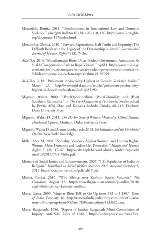 351
BIBLIOGRAPHY
Meyersfeld, Bonita. 2011. “Developments in International Law and Domestic
Violence.” Interights Bulletin 16 (3): 107–110, 150. http://www.interights.
org/document/157/index.html.
Mezarobba, Glenda. 2010. “Between Reparations, Half Truths and Impunity: The
Difficult Break with the Legacy of the Dictatorship in Brazil.” International
Journal of Human Rights 7 (13): 7–26.
Mid-Day. 2014. “Muzaffarnagar Riots: Uttar Pradesh Government Announces Rs
5 lakh Compensation Each to Rape Victims.” April 1. http://www.mid-day.
com/articles/muzaffarnagar-riots-uttar-pradesh-government-announces-rs-
5-lakh-compensation-each-to-rape-victims/15197099.
Mid-Day. 2015. “Parliament Productivity Highest in Decade: Venkaiah Naidu.”
March 23. http://www.mid-day.com/articles/parliament-productivity-
highest-in-decade-venkaiah-naidu/16085192.
Mignolo, Walter. 2000. “(Post)Occidentalism, (Post)Coloniality, and (Post)
Subaltern Rationality.” In The Pre-Occupation of Postcolonial Studies, edited
by Fawzia Afzal-Khan and Kalpana Seshadri-Crooks, 86–118. Durham:
Duke University Press.
Mignolo, Walter D. 2011. The Darker Side of Western Modernity: Global Futures,
Decolonial Options. Durham: Duke University Press.
Mignolo,Walter D. and Arturo Escobar, eds. 2013. Globalization and the Decolonial
Option. New York: Routledge.
Miller, Alice M. 2004. “Sexuality, Violence Against Women, and Human Rights:
Women Make Demands and Ladies Get Protection.” Health and Human
Rights 7 (2): 17–47. http://cdn2.sph.harvard.edu/wp-content/uploads/
sites/13/2013/07/4-Miller.pdf.
Ministry of Social Justice and Empowerment. 2007. “1.8: Population of India by
Religion.” Handbook on Social Welfare Statistics 2007. Accessed October 5,
2015. http://socialjustice.nic.in/pdf/tab18.pdf.
Mishra, Pankaj. 2010. “Why Silence over Kashmir Speaks Volumes.” The
Guardian, August 13. http://www.theguardian.com/theguardian/2010/
aug/14/silence-over-kashmir-conflict.
Misra, Leena. 2009. “Gujarat Riots Toll to Go Up from 952 to 1,180.” Times
of India, February 16. http://timesofindia.indiatimes.com/india/Gujarat-
riots-toll-to-go-up-from-952-to-1180/articleshow/4133625.cms.
Misra, Ranganath. 1986. “Report of Justice Ranganath Misra Commission of
Inquiry: Anti Sikh Riots of 1984.” https://justiceprojectsouthasia.files.
 