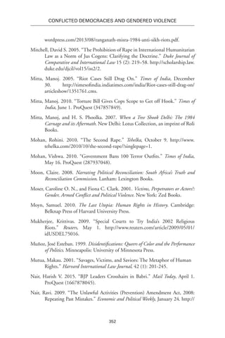 352
Conflicted Democracies and Gendered Violence
wordpress.com/2013/08/ranganath-misra-1984-anti-sikh-riots.pdf.
Mitchell, David S. 2005. “The Prohibition of Rape in International Humanitarian
Law as a Norm of Jus Cogens: Clarifying the Doctrine.” Duke Journal of
Comparative and International Law 15 (2): 219–58. http://scholarship.law.
duke.edu/djcil/vol15/iss2/2.
Mitta, Manoj. 2005. “Riot Cases Still Drag On.” Times of India, December
30. http://timesofindia.indiatimes.com/india/Riot-cases-still-drag-on/
articleshow/1351761.cms.
Mitta, Manoj. 2010. “Torture Bill Gives Cops Scope to Get off Hook.” Times of
India, June 1. ProQuest (347857849).
Mitta, Manoj, and H. S. Phoolka. 2007. When a Tree Shook Delhi: The 1984
Carnage and its Aftermath. New Delhi: Lotus Collection, an imprint of Roli
Books.
Mohan, Rohini. 2010. “The Second Rape.” Tehelka, October 9. http://www.
tehelka.com/2010/10/the-second-rape/?singlepage=1.
Mohan, Vishwa. 2010. “Government Bans 100 Terror Outfits.” Times of India,
May 16. ProQuest (287937048).
Moon, Claire. 2008. Narrating Political Reconciliation: South Africa’s Truth and
Reconciliation Commission. Lanham: Lexington Books.
Moser, Caroline O. N., and Fiona C. Clark. 2001. Victims, Perpetrators or Actors?:
Gender, Armed Conflict and Political Violence. New York: Zed Books.
Moyn, Samuel. 2010. The Last Utopia: Human Rights in History. Cambridge:
Belknap Press of Harvard University Press.
Mukherjee, Krittivas. 2009. “Special Courts to Try India’s 2002 Religious
Riots.” Reuters, May 1. http://www.reuters.com/article/2009/05/01/
idUSDEL75016.
Muñoz, José Esteban. 1999. Disidentifications: Queers of Color and the Performance
of Politics. Minneapolis: University of Minnesota Press.
Mutua, Makau. 2001. “Savages, Victims, and Saviors: The Metaphor of Human
Rights.” Harvard International Law Journal, 42 (1): 201-245.
Nair, Harish V. 2015. “BJP Leaders Crosshairs in Babri.” Mail Today, April 1.
ProQuest (1667878045).
Nair, Ravi. 2009. “The Unlawful Activities (Prevention) Amendment Act, 2008:
Repeating Past Mistakes.” Economic and Political Weekly, January 24. http://
 
