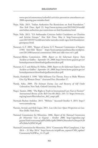 353
BIBLIOGRAPHY
www.epw.in/commentary/unlawful-activities-prevention-amendment-act-
2008-repeating-past-mistakes.html.
Najar, Nida. 2015. “Indian Authorities Put Restrictions on Ford Foundation.”
New York Times, April 23. http://www.nytimes.com/2015/04/24/world/
asia/indian-authorities-put-restrictions-on-ford-foundation.html.
Najar, Nida. 2015. “US Ambassador Criticizes India’s Crackdown on Charities
and Activist Groups.” New York Times, May 6. http://www.nytimes.
com/2015/05/07/world/asia/india-narendra-modi-ngos-ford-foundation-
greenpeace.html.
Nanavati, G.T. 2005. “Report of Justice G.T. Nanavati Commission of Inquiry
(1984 Anti-Sikh Riots).” https://justiceprojectsouthasia.files.wordpress.
com/2013/08/nanavati-commission-1984-anti-sikh-riots-vol-1.pdf.
Nanavati-Mehta Commission. 2008. Report on the Sabarmati Express Train
Incident at Godhra - September 18, 2008. http://www.home.gujarat.gov.in/
homedepartment/downloads/godharaincident.pdf.
Nanavati, G.T. and Akshay H. Mehta. 2008. Report on the Sabarmati Express Train
Incident at Godhra - September 18, 2008. http://www.home.gujarat.gov.in/
homedepartment/downloads/godharaincident.pdf.
Nanda, Harbaksh S. 1990. “Sikh Militants Use Threats, Force to Make Women
Give Up Western Dress.” Associated Press, December 17.
Nandy, Ashis. 2009. The Intimate Enemy: Loss and Recovery of Self Under
Colonialism. New York: Oxford University Press.
Naqvi, Yasmin. 2006. “The Right to Truth in International Law: Fact or Fiction?”
International Review of the Red Cross 88 (862): 245–73. https://www.icrc.
org/eng/assets/files/other/irrc_862_naqvi.pdf.
Narmada Bachao Andolan. 2015. “Website.” Accessed October 9, 2015. http://
www.narmada.org.
Narrain, Arvind, and Alok Gupta. 2011. Law Like Love: Queer Perspectives on Law.
New Delhi: Yoda Press.
National Commission for Minorities. 2006. Report of the National Commission
for Minorities’ Visit to Gujarat - October 2006. http://cjponline.org/
gujaratTrials/statecomp/pdf%20files/pdfs/2006%20october%20reprt%20
of%20the%20NCM.pdf.
National Commission for Minorities. 2014. “Community Wise Complaints, 1 Apr
2014 – 31 May 2014.” http://ncm.nic.in/pdf/cms_reports/CMS_update/
Community%20Wise_14-15.pdf.
 