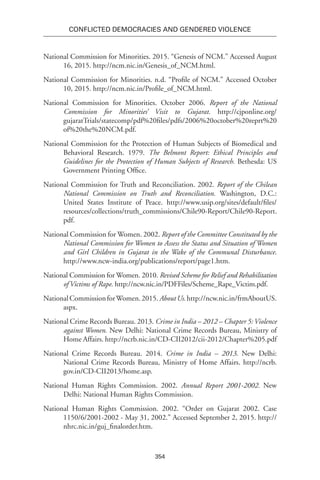 354
Conflicted Democracies and Gendered Violence
National Commission for Minorities. 2015. “Genesis of NCM.” Accessed August
16, 2015. http://ncm.nic.in/Genesis_of_NCM.html.
National Commission for Minorities. n.d. “Profile of NCM.” Accessed October
10, 2015. http://ncm.nic.in/Profile_of_NCM.html.
National Commission for Minorities. October 2006. Report of the National
Commission for Minorities’ Visit to Gujarat. http://cjponline.org/
gujaratTrials/statecomp/pdf%20files/pdfs/2006%20october%20reprt%20
of%20the%20NCM.pdf.
National Commission for the Protection of Human Subjects of Biomedical and
Behavioral Research. 1979. The Belmont Report: Ethical Principles and
Guidelines for the Protection of Human Subjects of Research. Bethesda: US
Government Printing Office.
National Commission for Truth and Reconciliation. 2002. Report of the Chilean
National Commission on Truth and Reconciliation. Washington, D.C.:
United States Institute of Peace. http://www.usip.org/sites/default/files/
resources/collections/truth_commissions/Chile90-Report/Chile90-Report.
pdf.
National Commission for Women. 2002. Report of the Committee Constituted by the
National Commission for Women to Assess the Status and Situation of Women
and Girl Children in Gujarat in the Wake of the Communal Disturbance.
http://www.ncw-india.org/publications/report/page1.htm.
National Commission for Women. 2010. Revised Scheme for Relief and Rehabilitation
of Victims of Rape. http://ncw.nic.in/PDFFiles/Scheme_Rape_Victim.pdf.
NationalCommissionforWomen.2015.AboutUs.http://ncw.nic.in/frmAboutUS.
aspx.
National Crime Records Bureau. 2013. Crime in India – 2012 – Chapter 5:Violence
against Women. New Delhi: National Crime Records Bureau, Ministry of
Home Affairs. http://ncrb.nic.in/CD-CII2012/cii-2012/Chapter%205.pdf
National Crime Records Bureau. 2014. Crime in India – 2013. New Delhi:
National Crime Records Bureau, Ministry of Home Affairs. http://ncrb.
gov.in/CD-CII2013/home.asp.
National Human Rights Commission. 2002. Annual Report 2001-2002. New
Delhi: National Human Rights Commission.
National Human Rights Commission. 2002. “Order on Gujarat 2002. Case
1150/6/2001-2002 - May 31, 2002.” Accessed September 2, 2015. http://
nhrc.nic.in/guj_finalorder.htm.
 
