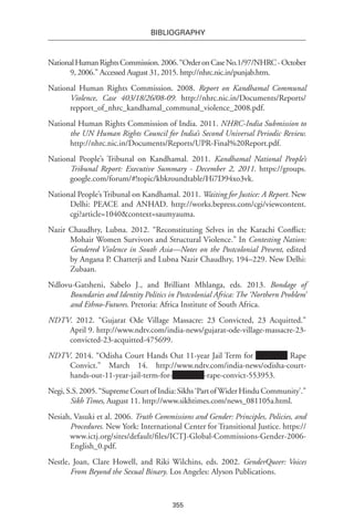 355
BIBLIOGRAPHY
NationalHumanRightsCommission.2006.“OrderonCaseNo.1/97/NHRC-October
9, 2006.” Accessed August 31, 2015. http://nhrc.nic.in/punjab.htm.
National Human Rights Commission. 2008. Report on Kandhamal Communal
Violence, Case 403/18/26/08-09. http://nhrc.nic.in/Documents/Reports/
repport_of_nhrc_kandhamal_communal_violence_2008.pdf.
National Human Rights Commission of India. 2011. NHRC-India Submission to
the UN Human Rights Council for India’s Second Universal Periodic Review.
http://nhrc.nic.in/Documents/Reports/UPR-Final%20Report.pdf.
National People’s Tribunal on Kandhamal. 2011. Kandhamal National People’s
Tribunal Report: Executive Summary - December 2, 2011. https://groups.
google.com/forum/#!topic/kbkroundtable/Hi7D94xo3vk.
National People’s Tribunal on Kandhamal. 2011. Waiting for Justice: A Report. New
Delhi: PEACE and ANHAD. http://works.bepress.com/cgi/viewcontent.
cgi?article=1040&context=saumyauma.
Nazir Chaudhry, Lubna. 2012. “Reconstituting Selves in the Karachi Conflict:
Mohair Women Survivors and Structural Violence.” In Contesting Nation:
Gendered Violence in South Asia—Notes on the Postcolonial Present, edited
by Angana P. Chatterji and Lubna Nazir Chaudhry, 194–229. New Delhi:
Zubaan.
Ndlovu-Gatsheni, Sabelo J., and Brilliant Mhlanga, eds. 2013. Bondage of
Boundaries and Identity Politics in Postcolonial Africa: The ‘Northern Problem’
and Ethno-Futures. Pretoria: Africa Institute of South Africa.
NDTV. 2012. “Gujarat Ode Village Massacre: 23 Convicted, 23 Acquitted.”
April 9. http://www.ndtv.com/india-news/gujarat-ode-village-massacre-23-
convicted-23-acquitted-475699.
NDTV. 2014. “Odisha Court Hands Out 11-year Jail Term for Rape
Convict.” March 14. http://www.ndtv.com/india-news/odisha-court-
hands-out-11-year-jail-term-for- -rape-convict-553953.
Negi,S.S.2005.“SupremeCourtofIndia:Sikhs‘PartofWiderHinduCommunity’.”
Sikh Times, August 11. http://www.sikhtimes.com/news_081105a.html.
Nesiah, Vasuki et al. 2006. Truth Commissions and Gender: Principles, Policies, and
Procedures. New York: International Center for Transitional Justice. https://
www.ictj.org/sites/default/files/ICTJ-Global-Commissions-Gender-2006-
English_0.pdf.
Nestle, Joan, Clare Howell, and Riki Wilchins, eds. 2002. GenderQueer: Voices
From Beyond the Sexual Binary. Los Angeles: Alyson Publications.
 