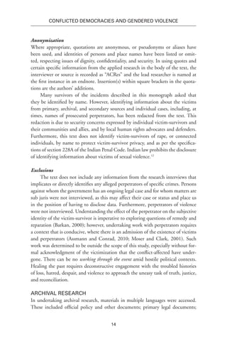 14
Conflicted Democracies and Gendered Violence
Anonymization
Where appropriate, quotations are anonymous, or pseudonyms or aliases have
been used, and identities of persons and place names have been listed or omit-
ted, respecting issues of dignity, confidentiality, and security. In using quotes and
certain specific information from the applied research in the body of the text, the
interviewer or source is recorded as “ACRes” and the lead researcher is named at
the first instance in an endnote. Insertion(s) within square brackets in the quota-
tions are the authors’ additions.
Many survivors of the incidents described in this monograph asked that
they be identified by name. However, identifying information about the victims
from primary, archival, and secondary sources and individual cases, including, at
times, names of prosecuted perpetrators, has been redacted from the text. This
redaction is due to security concerns expressed by individual victim-survivors and
their communities and allies, and by local human rights advocates and defenders.
Furthermore, this text does not identify victim-survivors of rape, or connected
individuals, by name to protect victim-survivor privacy, and as per the specifica-
tions of section 228A of the Indian Penal Code. Indian law prohibits the disclosure
of identifying information about victims of sexual violence.12
Exclusions
The text does not include any information from the research interviews that
implicates or directly identifies any alleged perpetrators of specific crimes. Persons
against whom the government has an ongoing legal case and for whom matters are
sub juris were not interviewed, as this may affect their case or status and place us
in the position of having to disclose data. Furthermore, perpetrators of violence
were not interviewed. Understanding the effect of the perpetrator on the subjective
identity of the victim-survivor is imperative to exploring questions of remedy and
reparation (Barkan, 2000); however, undertaking work with perpetrators requires
a context that is conducive, where there is an admission of the existence of victims
and perpetrators (Assmann and Conrad, 2010; Moser and Clark, 2001). Such
work was determined to be outside the scope of this study, especially without for-
mal acknowledgment of the victimization that the conflict-affected have under-
gone. There can be no working through the event amid hostile political contexts.
Healing the past requires deconstructive engagement with the troubled histories
of loss, hatred, despair, and violence to approach the uneasy task of truth, justice,
and reconciliation.
Archival Research
In undertaking archival research, materials in multiple languages were accessed.
These included official policy and other documents; primary legal documents;
 