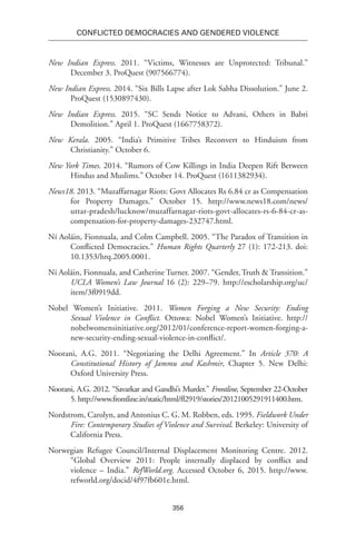 356
Conflicted Democracies and Gendered Violence
New Indian Express. 2011. “Victims, Witnesses are Unprotected: Tribunal.”
December 3. ProQuest (907566774).
New Indian Express. 2014. “Six Bills Lapse after Lok Sabha Dissolution.” June 2.
ProQuest (1530897430).
New Indian Express. 2015. “SC Sends Notice to Advani, Others in Babri
Demolition.” April 1. ProQuest (1667758372).
New Kerala. 2005. “India’s Primitive Tribes Reconvert to Hinduism from
Christianity.” October 6.
New York Times. 2014. “Rumors of Cow Killings in India Deepen Rift Between
Hindus and Muslims.” October 14. ProQuest (1611382934).
News18. 2013. “Muzaffarnagar Riots: Govt Allocates Rs 6.84 cr as Compensation
for Property Damages.” October 15. http://www.news18.com/news/
uttar-pradesh/lucknow/muzaffarnagar-riots-govt-allocates-rs-6-84-cr-as-
compensation-for-property-damages-232747.html.
Ní Aoláin, Fionnuala, and Colm Campbell. 2005. “The Paradox of Transition in
Conflicted Democracies.” Human Rights Quarterly 27 (1): 172-213. doi:
10.1353/hrq.2005.0001.
Ní Aoláin, Fionnuala, and Catherine Turner. 2007. “Gender, Truth & Transition.”
UCLA Women’s Law Journal 16 (2): 229–79. http://escholarship.org/uc/
item/3f0919dd.
Nobel Women’s Initiative. 2011. Women Forging a New Security: Ending
Sexual Violence in Conflict. Ottowa: Nobel Women’s Initiative. http://
nobelwomensinitiative.org/2012/01/conference-report-women-forging-a-
new-security-ending-sexual-violence-in-conflict/.
Noorani, A.G. 2011. “Negotiating the Delhi Agreement.” In Article 370: A
Constitutional History of Jammu and Kashmir, Chapter 5. New Delhi:
Oxford University Press.
Noorani, A.G. 2012. “Savarkar and Gandhi’s Murder.” Frontline, September 22-October
5. http://www.frontline.in/static/html/fl2919/stories/20121005291911400.htm.
Nordstrom, Carolyn, and Antonius C. G. M. Robben, eds. 1995. Fieldwork Under
Fire: Contemporary Studies of Violence and Survival. Berkeley: University of
California Press.
Norwegian Refugee Council/Internal Displacement Monitoring Centre. 2012.
“Global Overview 2011: People internally displaced by conflict and
violence – India.” RefWorld.org. Accessed October 6, 2015. http://www.
refworld.org/docid/4f97fb601e.html.
 