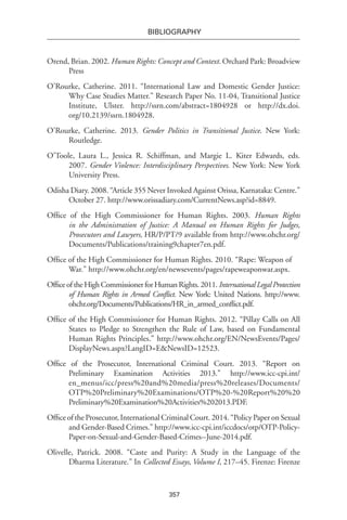 357
BIBLIOGRAPHY
Orend, Brian. 2002. Human Rights: Concept and Context. Orchard Park: Broadview
Press
O’Rourke, Catherine. 2011. “International Law and Domestic Gender Justice:
Why Case Studies Matter.” Research Paper No. 11-04, Transitional Justice
Institute, Ulster. http://ssrn.com/abstract=1804928 or http://dx.doi.
org/10.2139/ssrn.1804928.
O’Rourke, Catherine. 2013. Gender Politics in Transitional Justice. New York:
Routledge.
O’Toole, Laura L., Jessica R. Schiffman, and Margie L. Kiter Edwards, eds.
2007. Gender Violence: Interdisciplinary Perspectives. New York: New York
University Press.
Odisha Diary. 2008. “Article 355 Never Invoked Against Orissa, Karnataka: Centre.”
October 27. http://www.orissadiary.com/CurrentNews.asp?id=8849.
Office of the High Commissioner for Human Rights. 2003. Human Rights
in the Administration of Justice: A Manual on Human Rights for Judges,
Prosecutors and Lawyers, HR/P/PT/9 available from http://www.ohchr.org/
Documents/Publications/training9chapter7en.pdf.
Office of the High Commissioner for Human Rights. 2010. “Rape: Weapon of
War.” http://www.ohchr.org/en/newsevents/pages/rapeweaponwar.aspx.
OfficeoftheHighCommissionerforHumanRights.2011.InternationalLegalProtection
of Human Rights in Armed Conflict. New York: United Nations. http://www.
ohchr.org/Documents/Publications/HR_in_armed_conflict.pdf.
Office of the High Commissioner for Human Rights. 2012. “Pillay Calls on All
States to Pledge to Strengthen the Rule of Law, based on Fundamental
Human Rights Principles.” http://www.ohchr.org/EN/NewsEvents/Pages/
DisplayNews.aspx?LangID=E&NewsID=12523.
Office of the Prosecutor, International Criminal Court. 2013. “Report on
Preliminary Examination Activities 2013.” http://www.icc-cpi.int/
en_menus/icc/press%20and%20media/press%20releases/Documents/
OTP%20Preliminary%20Examinations/OTP%20-%20Report%20%20
Preliminary%20Examination%20Activities%202013.PDF.
Office of the Prosecutor, International Criminal Court. 2014. “Policy Paper on Sexual
and Gender-Based Crimes.” http://www.icc-cpi.int/iccdocs/otp/OTP-Policy-
Paper-on-Sexual-and-Gender-Based-Crimes--June-2014.pdf.
Olivelle, Patrick. 2008. “Caste and Purity: A Study in the Language of the
Dharma Literature.” In Collected Essays, Volume I, 217–45. Firenze: Firenze
 