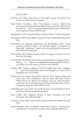 358
Conflicted Democracies and Gendered Violence
University Press.
Oommen, T.K. 2008. Reconciliation in Post-Godhra Gujarat: The Role of Civil
Society. New Delhi: Pearson Longman.
Open Society Foundation. 2010. From Judgment to Justice: Implementing
International and Regional Human Rights Decisions. New York: Open Society
Foundations. http://www.opensocietyfoundations.org/sites/default/files/
from-judgment-to-justice-20101122.pdf.
Oppenheim, L. 1912. International Law: A Treatise. Volume I. London: Longmans.
Orend, Brian. 2002. Human Rights: Concept and Context. Orchard Park: Broadview
Press.
Organization for Economic Cooperation and Development. 2015. Gender
Equality and Women’s Rights in the Post-2015 Agenda: A Foundation for
Sustainable Development. http://www.oecd.org/dac/gender-development/
POST-2015%20Gender.pdf.
Osuri, Goldie. 2013. Religious Freedom in India: Sovereignty and (Anti) Conversion.
New York: Routledge.
Outlook. 2006. “Best Bakery Retrial: Nine Convicted; Notices to Zaheera’s Family.”
February 24. http://www.outlookindia.com/news/article/Best-Bakery-
retrial-Nine-convicted-notices-to-Zaheeras-family/366246.
Outlook. 2006. “Gujarat to Reopen 1,594 Post-Godhra Riots Cases.” February
8. http://www.outlookindia.com/news/article/gujarat-to-reopen-1-594-
postgodhra-riots-cases/354039.
Oxford Poverty & Human Development Initiative. 2014. Poverty in Rural and
Urban Areas: Direct Comparisons Using the Global MPI 2014. Oxford:
Oxford Poverty & Human Development Initiative. http://www.ophi.
org.uk/wp-content/uploads/Poverty-in-Rural-and-Urban-Areas-Direct-
Comparisons-using-the-Global-MPI-2014.pdf.
Oxford Research Group. 2015. “Sustainable Security.” Accessed October 9, 2015.
http://www.oxfordresearchgroup.org.uk/ssp
Osuri, Goldie. 2013. Religious Freedom in India: Sovereignty and (anti)
Conversion. New York: Routledge.
Panagariya, Arvind. 2008. India:The Emerging Giant. New York: Oxford University
Press.
Panda, Dhirendra. 2008. “Kandhamal: Under Whose Control?” Countercurrents.
org, September 18. http://www.countercurrents.org/panda180908.htm.
 