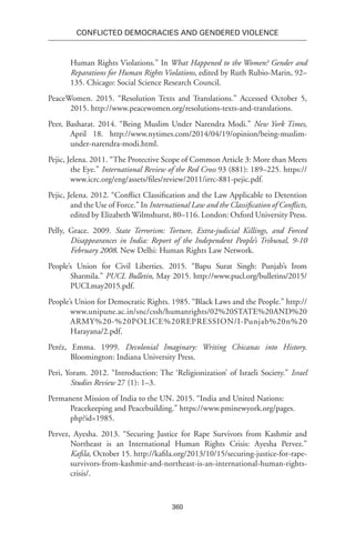 360
Conflicted Democracies and Gendered Violence
Human Rights Violations.” In What Happened to the Women? Gender and
Reparations for Human Rights Violations, edited by Ruth Rubio-Marin, 92–
135. Chicago: Social Science Research Council.
PeaceWomen. 2015. “Resolution Texts and Translations.” Accessed October 5,
2015. http://www.peacewomen.org/resolutions-texts-and-translations.
Peer, Basharat. 2014. “Being Muslim Under Narendra Modi.” New York Times,
April 18. http://www.nytimes.com/2014/04/19/opinion/being-muslim-
under-narendra-modi.html.
Pejic, Jelena. 2011. “The Protective Scope of Common Article 3: More than Meets
the Eye.” International Review of the Red Cross 93 (881): 189–225. https://
www.icrc.org/eng/assets/files/review/2011/irrc-881-pejic.pdf.
Pejic, Jelena. 2012. “Conflict Classification and the Law Applicable to Detention
and the Use of Force.” In International Law and the Classification of Conflicts,
edited by Elizabeth Wilmshurst, 80–116. London: Oxford University Press.
Pelly, Grace. 2009. State Terrorism: Torture, Extra-judicial Killings, and Forced
Disappearances in India: Report of the Independent People’s Tribunal, 9-10
February 2008. New Delhi: Human Rights Law Network.
People’s Union for Civil Liberties. 2015. “Bapu Surat Singh: Punjab’s Irom
Sharmila.” PUCL Bulletin, May 2015. http://www.pucl.org/bulletins/2015/
PUCLmay2015.pdf.
People’s Union for Democratic Rights. 1985. “Black Laws and the People.” http://
www.unipune.ac.in/snc/cssh/humanrights/02%20STATE%20AND%20
ARMY%20-%20POLICE%20REPRESSION/I-Punjab%20n%20
Harayana/2.pdf.
Peréz, Emma. 1999. Decolonial Imaginary: Writing Chicanas into History.
Bloomington: Indiana University Press.
Peri, Yoram. 2012. “Introduction: The ‘Religionization’ of Israeli Society.” Israel
Studies Review 27 (1): 1–3.
Permanent Mission of India to the UN. 2015. “India and United Nations:
Peacekeeping and Peacebuilding.” https://www.pminewyork.org/pages.
php?id=1985.
Pervez, Ayesha. 2013. “Securing Justice for Rape Survivors from Kashmir and
Northeast is an International Human Rights Crisis: Ayesha Pervez.”
Kafila, October 15. http://kafila.org/2013/10/15/securing-justice-for-rape-
survivors-from-kashmir-and-northeast-is-an-international-human-rights-
crisis/.
 