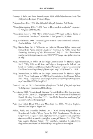 361
BIBLIOGRAPHY
Peterson, V. Spike, and Anne Sisson Runyan. 1998. Global Gender Issues in the New
Millennium. Boulder: Westview Press.
Pettigrew, Joyce J.M. 1995. The Sikhs of the Punjab. London: Zed Books.
Philadelphia Inquirer. 1984. “1,000 Dead in Bloodshed Across India.” November
4. ProQuest (293783210).
Philadelphia Inquirer. 1984. “New Delhi Counts 599 Dead in Riots; Probe of
Assassination Continues.” November 7. ProQuest (293787605).
Pillay, Navanethem. 2000. “Violence Against Women – State-sponsored Violence.”
Femina Politica 1 S. 65–76.
Pillay, Navanethem. 2015. “Adherence to Universal Human Rights Norms and
Standards in Public Interest Litigation.” Address at the Public Interest Law
Gathering, University of the Witwatersrand, July 22, 2015 http://www.
southernafricalitigationcentre.org/2015/07/27/judge-navi-pillays-speech-
at-pilg/.
Pillay, Navanethem, in Office of the High Commissioner for Human Rights.
2012. “Pillay Calls on All States to Pledge to Strengthen the Rule of Law,
based on Fundamental Human Rights Principles.” http://www.ohchr.org/
EN/NewsEvents/Pages/DisplayNews.aspx?LangID=E&NewsID=12523.
Pillay, Navanethem, in Office of the High Commissioner for Human Rights.
2012. “Press Conference by UN High Commissioner for Human Rights,
Navi Pillay.” http://www.ohchr.org/EN/NewsEvents/Pages/DisplayNews.
aspx?NewsID=12675&LangID=E
Pineschi, Laura, ed. 2015. General Principles of Law - The Role of the Judiciary. New
York: Springer International Publishing.
Pitre, Amita. 2005. “Sexual Assault Care and Forensic Evidence Kit: Strengthening
the Case for Use of Kit.” Paper presented at 10th International Women and
Health Meeting, September 21-25, New Delhi. http://www.cehat.org/go/
uploads/SafeKit/iwhmpaper.pdf.
Platt, John Talbot, Heidi Weber, and Mian Lian Ho. 1984. The New Englishes.
Boston: Routledge & Kegan Paul.
Poskitt, Adele, and Mathilde Dufranc. 2011. “Civil Society Organisations in
Situations of Conflict.” Open Forum for CSO Development Effectiveness.
http://www.integrityaction.org/sites/www.integrityaction.org/files/
documents/files/cso_conflict_complete_report.pdf. Posner, Eric. 2014. “The
Case Against Human Rights.” The Guardian, December 4. http://www.
theguardian.com/news/2014/dec/04/-sp-case-against-human-rights.
 