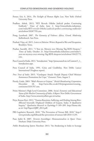 362
Conflicted Democracies and Gendered Violence
Posner, Eric A. 2014. The Twilight of Human Rights Law. New York: Oxford
University Press.
Pradhan, Ashok. 2013. “RTI Reveals Odisha Judicial probes Continuing
Endlessly.” Times of India, June 2. http://timesofindia.indiatimes.
com/india/RTI-reveals-Odisha-judicial-probes-continuing-endlessly/
articleshow/20387799.cms.
Praeg, Leonhard. 2007. The Geometry of Violence: Africa, Girard, Modernity.
Stellenbosch: Sun Press.
Prashad, Vijay, ed. 2015. Letters to Palestine:Writers Respond toWar and Occupation.
Brooklyn: Verso.
Prashar, Saurabh. 2011. “1 Year on, Mystery over Missing 5kg RDX Deepens.”
Times of India, October 21. http://timesofindia.indiatimes.com/india/1-
year-on-mystery-over-missing-5kg-RDX-deepens/articleshow/10435779.
cms.
Press Council of India. 2013. “Introduction.” http://presscouncil.nic.in/Content/1_1_
Introduction.aspx.
Press Council of India. 1991. Crisis and Credibility. New Delhi: Lancer
International (Verghese report).
Press Trust of India. 2015. “Gurdaspur Attack: Punjab Deputy Chief Minister
Announces Promotions for Cops.” Economic Times, August 5.
Pressly, Linda. 2003. “Bilal’s Return to Gujarat.” British Broadcasting Corporation,
December 18. http://news.bbc.co.uk/2/hi/programmes/crossing_
continents/3331767.stm.
Prime Minister’s High Level Committee. 2006. Social, Economic and Educational
Status of the Muslim Community of India: A Report. New Delhi: Government
of India. http://www.minorityaffairs.gov.in/sachar.
Priya, Kumar Ravi. 2012. “Trauma Reactions, Suffering, and Healing Among Riot-
Affected Internally Displaced Children of Gujarat, India: A Qualitative
Inquiry.” Qualitative Research in Psychology 9 189–209. http://home.iitk.
ac.in/~krp/Papers/QRP_2012.pdf.
PRS Legislative Research. 2010. “The Prevention of Torture Bill, 2010.” http://
www.prsindia.org/billtrack/the-prevention-of-torture-bill-2010-1129/.
Puar, Jasbir K. 2007. Terrorist Assemblages: Homonationalism in Queer Times.
Durham: Duke University Press.
Public Broadcasting System Newshour. 2013. “An Awakening in India to Scourge
 