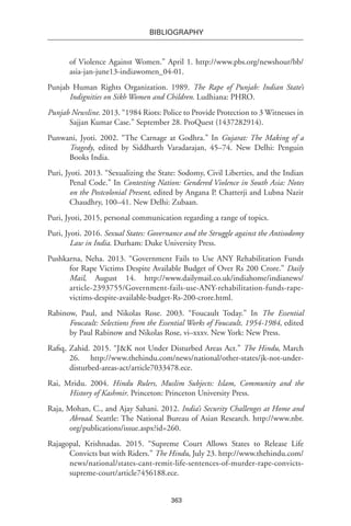 363
BIBLIOGRAPHY
of Violence Against Women.” April 1. http://www.pbs.org/newshour/bb/
asia-jan-june13-indiawomen_04-01.
Punjab Human Rights Organization. 1989. The Rape of Punjab: Indian State’s
Indignities on Sikh Women and Children. Ludhiana: PHRO.
Punjab Newsline. 2013. “1984 Riots: Police to Provide Protection to 3 Witnesses in
Sajjan Kumar Case.” September 28. ProQuest (1437282914).
Punwani, Jyoti. 2002. “The Carnage at Godhra.” In Gujarat: The Making of a
Tragedy, edited by Siddharth Varadarajan, 45–74. New Delhi: Penguin
Books India.
Puri, Jyoti. 2013. “Sexualizing the State: Sodomy, Civil Liberties, and the Indian
Penal Code.” In Contesting Nation: Gendered Violence in South Asia: Notes
on the Postcolonial Present, edited by Angana P. Chatterji and Lubna Nazir
Chaudhry, 100–41. New Delhi: Zubaan.
Puri, Jyoti, 2015, personal communication regarding a range of topics.
Puri, Jyoti. 2016. Sexual States: Governance and the Struggle against the Antisodomy
Law in India. Durham: Duke University Press.
Pushkarna, Neha. 2013. “Government Fails to Use ANY Rehabilitation Funds
for Rape Victims Despite Available Budget of Over Rs 200 Crore.” Daily
Mail, August 14. http://www.dailymail.co.uk/indiahome/indianews/
article-2393755/Government-fails-use-ANY-rehabilitation-funds-rape-
victims-despite-available-budget-Rs-200-crore.html.
Rabinow, Paul, and Nikolas Rose. 2003. “Foucault Today.” In The Essential
Foucault: Selections from the Essential Works of Foucault, 1954-1984, edited
by Paul Rabinow and Nikolas Rose, vi–xxxv. New York: New Press.
Rafiq, Zahid. 2015. “J&K not Under Disturbed Areas Act.” The Hindu, March
26. http://www.thehindu.com/news/national/other-states/jk-not-under-
disturbed-areas-act/article7033478.ece.
Rai, Mridu. 2004. Hindu Rulers, Muslim Subjects: Islam, Community and the
History of Kashmir. Princeton: Princeton University Press.
Raja, Mohan, C., and Ajay Sahani. 2012. India’s Security Challenges at Home and
Abroad. Seattle: The National Bureau of Asian Research. http://www.nbr.
org/publications/issue.aspx?id=260.
Rajagopal, Krishnadas. 2015. “Supreme Court Allows States to Release Life
Convicts but with Riders.” The Hindu, July 23. http://www.thehindu.com/
news/national/states-cant-remit-life-sentences-of-murder-rape-convicts-
supreme-court/article7456188.ece.
 
