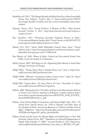 364
Conflicted Democracies and Gendered Violence
Rajshekhar,M.2015.“TheDongriaKondhsofOdishaNowFaceaMoreFormidable
Enemy than Vedanta.” Scroll.in, July 17. http://scroll.in/article/738955/
the-dongria-kondhs-of-odisha-now-face-a-more-formidable-enemy-than-
vedanta.
Rajwade, Tanaya. 2015. “Sexual Violence: A Weapon of War.” Policy Samvad.
Accessed October 5, 2015. http://policysamvad.com/sexual-violence-a-
weapon-of-war/.
Rao, Tanushree. 2013. “Protecting Internally Displaced Persons in India.”
E-InternationalRelationsStudents,July15.http://www.e-ir.info/2013/07/15/
protecting-internally-displaced-persons-in-india/.
Rashid, D.A. 2014. “Justice Mufti Bahauddin Farooqi Passes Away.” Greater
Kashmir, July 6. http://www.greaterkashmir.com/news/news/justice-mufti-
bahauddin-farooqi-passes-away/173606.html.
Ray, Bharati, ed. 2005. Women of India: Colonial and Post-colonial Periods. New
Delhi: Centre for Studies in Civilizations.
Reddy, Gayatri. 2005. With Respect to Sex: Negotiating Hijra Identity in South India.
Chicago: University of Chicago.
Rediff. 2002a. “Charge Sheet Filed in Naroda Patiya Case.” June 4. http://www.
rediff.com/news/2002/jun/04train2.htm.
Rediff. 2002b. “Women’s Commission Indicts Gujarat Govt.” April 24. http://
www.rediff.com/news/2002/apr/24train2.htm.
Rediff. 2003. “Gujarat Riots - SC Stays Trial in 10 Cases.” November 21. http://
www.rediff.com/news/2003/nov/21guj.htm.
Redress. 2008. Waiting for Justice:The Politics of Delay in the Administration of Justice
in Torture Cases: Practice, Standards and Responses. London: Redress. http://
www.redress.org/downloads/publications/WAITING_FOR_JUSTICE_
Mar%20O8%20Fin%20_2_.pdf.
Redress, Asian Human Rights Commission, and Human Rights Alert. 2011. The
Armed Forces (Special Powers) Act, 1958 in Manipur and Other States of
the Northeast of India: Sanctioning Repression in Violation of India’s Human
Rights Obligations. http://www.humanrights.asia/countries/india/reports/
AFSPAReviewAugust2011.pdf/at_download/file.
Redress, Ensaaf, and the Center for Human Rights and Global Justice at New York
University School of Law. 2007. “Submission on Enforced Disappearances in
Punjab, India (October 17, 2007).” Accessed October 8, 2015. http://www.
redress.org/downloads/casework/Ensaaf_cover_letter_to_WGEID_1107.pdf.
 