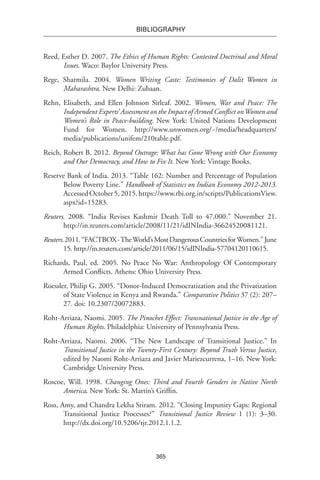 365
BIBLIOGRAPHY
Reed, Esther D. 2007. The Ethics of Human Rights: Contested Doctrinal and Moral
Issues. Waco: Baylor University Press.
Rege, Sharmila. 2004. Women Writing Caste: Testimonies of Dalit Women in
Maharashtra. New Delhi: Zubaan.
Rehn, Elisabeth, and Ellen Johnson Sirleaf. 2002. Women, War and Peace: The
Independent Experts’ Assessment on the Impact of Armed Conflict onWomen and
Women’s Role in Peace-building. New York: United Nations Development
Fund for Women. http://www.unwomen.org/~/media/headquarters/
media/publications/unifem/210table.pdf.
Reich, Robert B. 2012. Beyond Outrage: What has Gone Wrong with Our Economy
and Our Democracy, and How to Fix It. New York: Vintage Books.
Reserve Bank of India. 2013. “Table 162: Number and Percentage of Population
Below Poverty Line.” Handbook of Statistics on Indian Economy 2012-2013.
AccessedOctober5,2015.https://www.rbi.org.in/scripts/PublicationsView.
aspx?id=15283.
Reuters. 2008. “India Revises Kashmir Death Toll to 47,000.” November 21.
http://in.reuters.com/article/2008/11/21/idINIndia-36624520081121.
Reuters.2011.“FACTBOX-TheWorld’sMostDangerousCountriesforWomen.”June
15. http://in.reuters.com/article/2011/06/15/idINIndia-57704120110615.
Richards, Paul, ed. 2005. No Peace No War: Anthropology Of Contemporary
Armed Conflicts. Athens: Ohio University Press.
Roessler, Philip G. 2005. “Donor-Induced Democratization and the Privatization
of State Violence in Kenya and Rwanda.” Comparative Politics 37 (2): 207–
27. doi: 10.2307/20072883.
Roht-Arriaza, Naomi. 2005. The Pinochet Effect: Transnational Justice in the Age of
Human Rights. Philadelphia: University of Pennsylvania Press.
Roht-Arriaza, Naomi. 2006. “The New Landscape of Transitional Justice.” In
Transitional Justice in the Twenty-First Century: Beyond Truth Versus Justice,
edited by Naomi Roht-Arriaza and Javier Mariezcurrena, 1–16. New York:
Cambridge University Press.
Roscoe, Will. 1998. Changing Ones: Third and Fourth Genders in Native North
America. New York: St. Martin’s Griffin.
Ross, Amy, and Chandra Lekha Sriram. 2012. “Closing Impunity Gaps: Regional
Transitional Justice Processes?” Transitional Justice Review 1 (1): 3–30.
http://dx.doi.org/10.5206/tjr.2012.1.1.2.
 