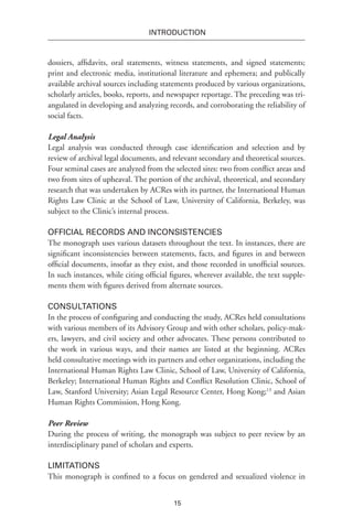 15
INTRODUCTION
dossiers, affidavits, oral statements, witness statements, and signed statements;
print and electronic media, institutional literature and ephemera; and publically
available archival sources including statements produced by various organizations,
scholarly articles, books, reports, and newspaper reportage. The preceding was tri-
angulated in developing and analyzing records, and corroborating the reliability of
social facts.
Legal Analysis
Legal analysis was conducted through case identification and selection and by
review of archival legal documents, and relevant secondary and theoretical sources.
Four seminal cases are analyzed from the selected sites: two from conflict areas and
two from sites of upheaval. The portion of the archival, theoretical, and secondary
research that was undertaken by ACRes with its partner, the International Human
Rights Law Clinic at the School of Law, University of California, Berkeley, was
subject to the Clinic’s internal process.
Official Records and Inconsistencies
The monograph uses various datasets throughout the text. In instances, there are
significant inconsistencies between statements, facts, and figures in and between
official documents, insofar as they exist, and those recorded in unofficial sources.
In such instances, while citing official figures, wherever available, the text supple-
ments them with figures derived from alternate sources.
Consultations
In the process of configuring and conducting the study, ACRes held consultations
with various members of its Advisory Group and with other scholars, policy-mak-
ers, lawyers, and civil society and other advocates. These persons contributed to
the work in various ways, and their names are listed at the beginning. ACRes
held consultative meetings with its partners and other organizations, including the
International Human Rights Law Clinic, School of Law, University of California,
Berkeley; International Human Rights and Conflict Resolution Clinic, School of
Law, Stanford University; Asian Legal Resource Center, Hong Kong;13
and Asian
Human Rights Commission, Hong Kong.
Peer Review
During the process of writing, the monograph was subject to peer review by an
interdisciplinary panel of scholars and experts.
Limitations
This monograph is confined to a focus on gendered and sexualized violence in
 