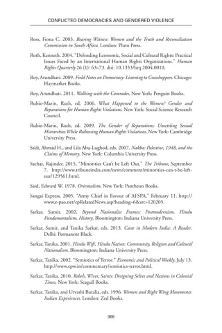 366
Conflicted Democracies and Gendered Violence
Ross, Fiona C. 2003. Bearing Witness: Women and the Truth and Reconciliation
Commission in South Africa. London: Pluto Press.
Roth, Kenneth. 2004. “Defending Economic, Social and Cultural Rights: Practical
Issues Faced by an International Human Rights Organizations.” Human
Rights Quarterly 26 (1): 63–73. doi: 10.1353/hrq.2004.0010.
Roy, Arundhati. 2009. Field Notes on Democracy: Listening to Grasshoppers. Chicago:
Haymarket Books.
Roy, Arundhati. 2011. Walking with the Comrades. New York: Penguin Books.
Rubio-Marin, Ruth, ed. 2006. What Happened to the Women? Gender and
Reparations for Human Rights Violations. New York: Social Science Research
Council.
Rubio-Marin, Ruth, ed. 2009. The Gender of Reparations: Unsettling Sexual
HierarchiesWhile Redressing Human RightsViolations. New York: Cambridge
University Press.
Sa’di, Ahmad H., and Lila Abu-Lughod, eds. 2007. Nakba: Palestine, 1948, and the
Claims of Memory. New York: Columbia University Press.
Sachar, Rajinder. 2015. “Minorities Can’t be Left Out.” The Tribune, September
7. http://www.tribuneindia.com/news/comment/minorities-can-t-be-left-
out/129561.html.
Said, Edward W. 1978. Orientalism. New York: Pantheon Books.
Sangai Express. 2005. “Army Chief in Favour of AFSPA.” February 11. http://
www.e-pao.net/epRelatedNews.asp?heading=6&src=120205.
Sarkar, Sumit. 2002. Beyond Nationalist Frames: Postmodernism, Hindu
Fundamentalism, History. Bloomington: Indiana University Press.
Sarkar, Sumit, and Tanika Sarkar, eds. 2013. Caste in Modern India: A Reader.
Delhi: Permanent Black.
Sarkar,Tanika. 2001. HinduWife, Hindu Nation: Community, Religion and Cultural
Nationalism. Bloomington: Indiana University Press.
Sarkar, Tanika. 2002. “Semiotics of Terror.” Economic and Political Weekly, July 13.
http://www.epw.in/commentary/semiotics-terror.html.
Sarkar, Tanika. 2010. Rebels, Wives, Saints: Designing Selves and Nations in Colonial
Times. New York: Seagull Books.
Sarkar, Tanika, and Urvashi Butalia, eds. 1996. Women and Right Wing Movements:
Indian Experiences. London: Zed Books.
 