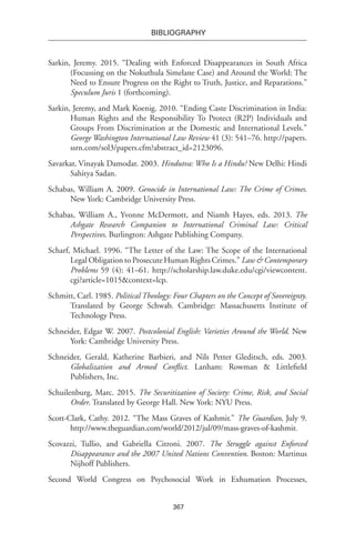 367
BIBLIOGRAPHY
Sarkin, Jeremy. 2015. “Dealing with Enforced Disappearances in South Africa
(Focussing on the Nokuthula Simelane Case) and Around the World: The
Need to Ensure Progress on the Right to Truth, Justice, and Reparations.”
Speculum Juris 1 (forthcoming).
Sarkin, Jeremy, and Mark Koenig. 2010. “Ending Caste Discrimination in India:
Human Rights and the Responsibility To Protect (R2P) Individuals and
Groups From Discrimination at the Domestic and International Levels.”
George Washington International Law Review 41 (3): 541–76. http://papers.
ssrn.com/sol3/papers.cfm?abstract_id=2123096.
Savarkar, Vinayak Damodar. 2003. Hindutva: Who Is a Hindu? New Delhi: Hindi
Sahitya Sadan.
Schabas, William A. 2009. Genocide in International Law: The Crime of Crimes.
New York: Cambridge University Press.
Schabas, William A., Yvonne McDermott, and Niamh Hayes, eds. 2013. The
Ashgate Research Companion to International Criminal Law: Critical
Perspectives. Burlington: Ashgate Publishing Company.
Scharf, Michael. 1996. “The Letter of the Law: The Scope of the International
Legal Obligation to Prosecute Human Rights Crimes.” Law & Contemporary
Problems 59 (4): 41–61. http://scholarship.law.duke.edu/cgi/viewcontent.
cgi?article=1015&context=lcp.
Schmitt, Carl. 1985. Political Theology: Four Chapters on the Concept of Sovereignty.
Translated by George Schwab. Cambridge: Massachusetts Institute of
Technology Press.
Schneider, Edgar W. 2007. Postcolonial English: Varieties Around the World. New
York: Cambridge University Press.
Schneider, Gerald, Katherine Barbieri, and Nils Petter Gleditsch, eds. 2003.
Globalization and Armed Conflict. Lanham: Rowman & Littlefield
Publishers, Inc.
Schuilenburg, Marc. 2015. The Securitization of Society: Crime, Risk, and Social
Order. Translated by George Hall. New York: NYU Press.
Scott-Clark, Cathy. 2012. “The Mass Graves of Kashmir.” The Guardian, July 9.
http://www.theguardian.com/world/2012/jul/09/mass-graves-of-kashmir.
Scovazzi, Tullio, and Gabriella Citroni. 2007. The Struggle against Enforced
Disappearance and the 2007 United Nations Convention. Boston: Martinus
Nijhoff Publishers.
Second World Congress on Psychosocial Work in Exhumation Processes,
 