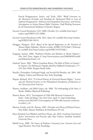368
Conflicted Democracies and Gendered Violence
Forced Disappearance, Justice, and Truth. 2010. World Consensus on
the Minimum Principles and Standards for Psychosocial Work in Cases of
Enforced Disappearance, Arbitrary and Extrajudicial Executions, and Forensic
Investigations on Serious Human Rights Violations: Draft Working Document
for the International Validation Committee. Bogotá.
Security Council Resolution 1325. 2000. (October 31), available from http://
undocs.org/S/RES/1325 (2000).
Security Council Resolution 2106. 2013. (June 24), available from http://undocs.
org/S/RES/2106 (2013).
Sekaggya, Margaret. 2012. Report of the Special Rapporteur on the Situation of
Human Rights Defenders, Mission to India, A/HRC/19/55/Add.1 (February
6), available from http://undocs.org/A/HRC/19/55/Add.1.
Sengupta, Somini. 2008. “Kashmir’s Hindus and Muslims in Shrine Dispute.”
New York Times, August 8. http://www.nytimes.com/2008/08/09/world/
asia/09kashmir.html?_r=0
Setalvad, Teesta. 2002. “When Guardians Betray: The Role of Police in Gujarat.”
In Gujarat: The Making of a Tragedy, edited by Siddharth Varadarajan, 177–
210. New Delhi: Penguin Books India.
Shackle, Christopher, Gurharpal Singh, and Arvind-Pal Mandair, eds. 2001. Sikh
Religion, Culture and Ethnicity. New York: Routledge.
Shapiro, Richard. 2014. “A Critical History of Universal Human Rights.” Lecture
notes for Doctoral Seminar on the Philosophical Foundations of Education at
the University of San Francisco.
Sharma, Aradhana, and Akhil Gupta, eds. 2006. The Anthropology of the State: A
Reader. Malden: Blackwell Publishing.
Sharma, Betwa. 2013. “Investigation of 1984 Sikh Massacre Continues in
India.” India Ink (blog), New York Times, April 11. http://india.blogs.
nytimes.com/2013/04/11/investigation-of-1984-sikh-massacre-continues-
in-india/?_r=0.
Sharma, Urmila, and S.K. Sharma. 2007. Principles and Theory of Political Science.
New Delhi: Atlantic Publishers & Distributors (P) Ltd.
Shaw, Rosalind, Lars Waldorf, and Pierre Hazan, eds. 2010. Localizing Transitional
Justice: Interventions and Priorities after Mass Violence. Stanford: Stanford
University Press.
Sheleff, Leon. 2000. The Future of Tradition: Customary Law, Common Law and
Legal Pluralism. New York: Routledge.
 