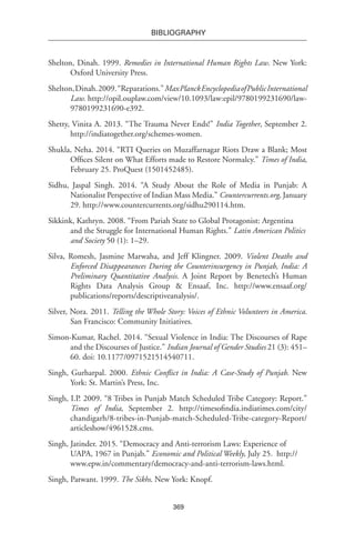 369
BIBLIOGRAPHY
Shelton, Dinah. 1999. Remedies in International Human Rights Law. New York:
Oxford University Press.
Shelton,Dinah.2009.“Reparations.”MaxPlanckEncyclopediaofPublicInternational
Law. http://opil.ouplaw.com/view/10.1093/law:epil/9780199231690/law-
9780199231690-e392.
Shetty, Vinita A. 2013. “The Trauma Never Ends!” India Together, September 2.
http://indiatogether.org/schemes-women.
Shukla, Neha. 2014. “RTI Queries on Muzaffarnagar Riots Draw a Blank; Most
Offices Silent on What Efforts made to Restore Normalcy.” Times of India,
February 25. ProQuest (1501452485).
Sidhu, Jaspal Singh. 2014. “A Study About the Role of Media in Punjab: A
Nationalist Perspective of Indian Mass Media.” Countercurrents.org, January
29. http://www.countercurrents.org/sidhu290114.htm.
Sikkink, Kathryn. 2008. “From Pariah State to Global Protagonist: Argentina
and the Struggle for International Human Rights.” Latin American Politics
and Society 50 (1): 1–29.
Silva, Romesh, Jasmine Marwaha, and Jeff Klingner. 2009. Violent Deaths and
Enforced Disappearances During the Counterinsurgency in Punjab, India: A
Preliminary Quantitative Analysis. A Joint Report by Benetech’s Human
Rights Data Analysis Group & Ensaaf, Inc. http://www.ensaaf.org/
publications/reports/descriptiveanalysis/.
Silver, Nora. 2011. Telling the Whole Story: Voices of Ethnic Volunteers in America.
San Francisco: Community Initiatives.
Simon-Kumar, Rachel. 2014. “Sexual Violence in India: The Discourses of Rape
and the Discourses of Justice.” Indian Journal of Gender Studies 21 (3): 451–
60. doi: 10.1177/0971521514540711.
Singh, Gurharpal. 2000. Ethnic Conflict in India: A Case-Study of Punjab. New
York: St. Martin’s Press, Inc.
Singh, I.P. 2009. “8 Tribes in Punjab Match Scheduled Tribe Category: Report.”
Times of India, September 2. http://timesofindia.indiatimes.com/city/
chandigarh/8-tribes-in-Punjab-match-Scheduled-Tribe-category-Report/
articleshow/4961528.cms.
Singh, Jatinder. 2015. “Democracy and Anti-terrorism Laws: Experience of
UAPA, 1967 in Punjab.” Economic and Political Weekly, July 25.  http://
www.epw.in/commentary/democracy-and-anti-terrorism-laws.html.
Singh, Patwant. 1999. The Sikhs. New York: Knopf.
 