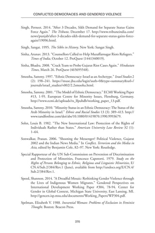 370
Conflicted Democracies and Gendered Violence
Singh, Perneet. 2014. “After 3 Decades, Sikh Demand for Separate Status Gains
Force Again.” The Tribune, December 17. http://www.tribuneindia.com/
news/punjab/after-3-decades-sikh-demand-for-separate-status-gains-force-
again/19096.html.
Singh, Sangat. 1995. The Sikhs in History. New York: Sangat Singh.
Sinha, Arunav. 2013. “Counsellors Called to Help Muzaffarnagar Riots Refugees.”
Times of India, October 12. ProQuest (1441340019).
Sinha, Bhadra. 2008. “Crack Team to Probe Gujarat Riot Cases Again.” Hindustan
Times, March 26. ProQuest (465695548).
Smooha, Sammy. 1997. “Ethnic Democracy: Israel as an Archetype.” Israel Studies 2
(2): 198–241. https://muse.jhu.edu/login?auth=0&type=summary&url=/
journals/israel_studies/v002/2.2smooha.html.
Smooha, Sammy. 2001. “The Model of Ethnic Democracy.” ECMI Working Paper
#13, 1-95. European Centre for Minority Issues, Flensburg, Germany.
http://www.ecmi.de/uploads/tx_lfpubdb/working_paper_13.pdf.
Smooha, Sammy. 2010. “Minority Status in an Ethnic Democracy:The Status of the
Arab Minority in Israel.” Ethnic and Racial Studies 13 (3): 389–413. http://
www.tandfonline.com/doi/abs/10.1080/01419870.1990.9993679.
Sohn, Louis B. 1982. “The New International Law: Protection of the Rights of
Individuals Rather than States.” American University Law Review 32 (1):
1–64.
Sonwalkar, Prasun. 2006. “Shooting the Messenger? Political Violence, Gujarat
2002 and the Indian News Media.” In Conflict, Terrorism and the Media in
Asia, edited by Benjamin Cole, 82–97. New York: Routledge.
Special Rapporteur of the UN Sub-Commission on Prevention of Discrimination
and Protection of Minorities, Francesco Capotorti. 1979. Study on the
Rights of Persons Belonging to Ethnic, Religious and Linguistic Minorities, E/
CN.4/Sub.2/384/Rev.1 (June), available from http://undocs.org/E/CN.4/
Sub.2/384/Rev.1.
Speed, Shannon. 2014. “A Dreadful Mosaic: Rethinking Gender Violence through
the Lives of Indigenous Women Migrants.” Gendered Perspectives on
International Development Working Paper #304, 78-94. Center for
Gender in Global Context, Michigan State University, East Lansing, MI.
http://gencen.isp.msu.edu/documents/Working_Papers/WP304.pdf.
Spelman, Elizabeth V. 1988. Inessential Woman: Problems of Exclusion in Feminist
Thought. Boston: Beacon Press.
 