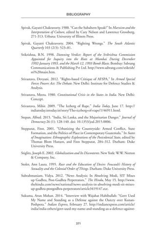 371
BIBLIOGRAPHY
Spivak, Gayatri Chakravorty. 1988. “Can the Subaltern Speak?” In Marxism and the
Interpretation of Culture, edited by Cary Nelson and Lawrence Grossberg,
271-313. Urbana: University of Illinois Press.
Spivak, Gayatri Chakravorty. 2004. “Righting Wrongs.” The South Atlantic
Quarterly 103 (2/3): 523–81.
Srikrishna, B.N. 1998. Damning Verdict: Report of the Srikrishna Commission
Appointed for Inquiry into the Riots at Mumbai During December
1992-January 1993, and the March 12, 1993 Bomb Blasts. Bombay: Sabrang
Communications & Publishing Pvt Ltd. http://www.sabrang.com/srikrish/
sri%20main.htm.
Srivastava, Devyani. 2012. “Rights-based Critique of AFSPA.” In Armed Special
Forces Powers Act: The Debate. New Delhi: Institute for Defence Studies &
Analysis.
Srivastava, Meera. 1980. Constitutional Crisis in the States in India. New Delhi:
Concept.
Srivastava, Mihir. 2009. “The Iceberg of Rape.” India Today, June 17. http://
indiatoday.intoday.in/story/The+iceberg+of+rape/1/46911.html.
Stepan, Alfred. 2015. “India, Sri Lanka, and the Majoritarian Danger.” Journal of
Democracy 26 (1): 128-140. doi: 10.1353/jod.2015.0006.
Stepputat, Finn. 2001. “Urbanizing the Countryside: Armed Conflict, State
Formation, and the Politics of Place in Contemporary Guatemala.” In States
of Imagination: Ethnographic Explorations of the Postcolonial State, edited by
Thomas Blom Hansen, and Finn Stepputat, 284–312. Durham: Duke
University Press.
Stiglitz, Joseph E. 2002. Globalization and Its Discontents. New York: W.W. Norton
& Company, Inc.
Stoler, Ann Laura. 1995. Race and the Education of Desire: Foucault’s History of
Sexuality and the Colonial Order of Things. Durham: Duke University Press.
Subrahmaniam, Vidya. 2012. “News Analysis: In Absolving Modi, SIT Mixes
up Godhra, Post-Godhra Perpetrators.” The Hindu, May 15. http://www.
thehindu.com/news/national/news-analysis-in-absolving-modi-sit-mixes-
up-godhra-postgodhra-perpetrators/article3419147.ece.
Sukuma, Arun Mohan. 2014. “Interview with Wajahat Habibullah: “Govt Used
My Name and Standing as a Defense against the Outcry over Kunan-
Poshpora.” Indian Express, February 27. http://indianexpress.com/article/
india/india-others/govt-used-my-name-and-standing-as-a-defence-against-
 