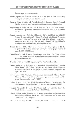 372
Conflicted Democracies and Gendered Violence
the-outcry-over-kunan-poshpora/.
Sundar, Aparna and Nandini Sundar. 2014. Civil Wars in South Asia: State,
Sovereignty, Development. Los Angeles: SAGE.
Supreme Court of India. n.d. “Jurisdiction of the Supreme Court.” Accessed
October 10, 2015. http://supremecourtofindia.nic.in/jurisdiction.htm.
Suryamurthy, R. 2006. “At Last, Ray of Hope for Kin of 1984 Riot Victims.”
The Tribune, September 9. http://www.tribuneindia.com/2006/20060909/
main8.htm.
Swaine, Aisling, and Catherine O’Rourke. 2015. Guidebook on CEDAW
General Recommendation No. 30 and the UN Security Council Resolutions
on Women, Peace and Security. New York: UN Women. http://www.
unwomen.org/en/digital-library/publications/2015/8/guidebook-
cedawgeneralrecommendation30-womenpeacesecurity.
Swami, Praveen. 2001. “Terrors and Trials.” Frontline, September 15–28.
http://www.frontline.in/navigation/?type=static&page=flonnet&
rdurl=fl1819/18190330.htm.
Swami, Praveen. 2014. “Kashmir: Fewer Troops, More Peace.” The Hindu, January
21. http://www.thehindu.com/opinion/lead/kashmir-fewer-troops-more-
peace/article5597916.ece.
Sylvester, Christine, ed. 2011. Experiencing War. New York: Routledge.
Tantry, Ishfaq. 2015. “HC Stays 2013 Magisterial Orders in Kunan Poshpora
‘Mass’ Rapes.” The Tribune, January 16. http://www.tribuneindia.com/
news/courts/hc-stays-2013-magisterial-orders-in-kunan-poshpora-mass-
rape/30514.html.
Tapper, James. 2014. “India, the World’s Largest Democracy, Is Also its Worst.”
MintPress News, May 15. http://www.mintpressnews.com/india-worlds-
largest-democracy-also-worst/190816/.
Telford, Hamish. 1992. “The Political Economy of Punjab: Creating Space for
Sikh Militancy.” Asian Survey 32 (11): 969–87. doi: 10.2307/2645265.
Tempest, Rone, and Bob Secter. 1984. “Troops Called to Halt India Riots.” Los
Angeles Times, November 2. ProQuest (154040072).
Thapar, Romila, Sundar Sarukkai, Dhruv Raina, Peter Ronald deSouza, Neeladri
Bhattacharya, and Jawed Naqvi. 2015. The Public Intellectual in India. New
Delhi: Aleph Book Company.
Tharoor, Shashi. 2015. “Full Text and Video: Shashi Tharoor’s Speech at Oxford
 