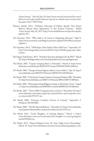 373
BIBLIOGRAPHY
Union Society.” News18, July 24. http://www.news18.com/news/live-news/
full-text-and-video-shashi-tharoors-speech-at-oxford-union-society-that-
has-gone-viral-774825.html.
Tharoor, Shashi. 2015. “Verbatim Transcript of Debate Speech: This House
Believes Britain Owes Reparations to Her Former Colonies.” Oxford
Union Society, May 28, 2015. http://www.shashitharoor.in/speeches-details.
php?id=335.
The Economist. 2014. “Why India is So Good at Organising Elections.” April 6.
http://www.economist.com/blogs/economist-explains/2014/04/economist-
explains-1
The Guardian. 2013. “Delhi Rape: How India’s Other Half Lives.” September 10.
http://www.theguardian.com/world/2013/sep/10/delhi-gang-rape-india-
women
The Hague Trials Kenya. 2015. “President Kenyatta Apologises for the PEV.” March
26. https://thehaguetrials.co.ke/article/president-kenyatta-apologises-pev.
The Hindu. 2002. “Gujarat Limping Back to Normality.” March 6. http://www.
thehindu.com/thehindu/2002/03/07/stories/2002030702801300.htm.
The Hindu. 2005. “Charges Framed Against Advani, Seven Others.” July 29. http://
www.thehindu.com/2005/07/29/stories/2005072912420100.htm.
The Hindu. 2005. “Civil Society Groups Criticise Communal Violence Bill.” December
18. http://www.thehindu.com/2005/12/18/stories/2005121803511000.htm.
The Hindu. 2005. “Discourage Listing Religious Groups as Minorities: Court.” August
11. http://www.thehindu.com/2005/08/11/stories/2005081107291200.htm.
The Hindu. 2007. “Three CRPF Companies Sent to Orissa.” December 28. http://
www.thehindu.com/todays-paper/tp-national/three-crpf-companies-sent-
to-orissa/article1976257.ece.
The Hindu. 2008. “Governor Comforts Victims in Cuttack.” September 9.
ProQuest (287601080).
The Hindu. 2009. “The Rot Beyond Rathore.” December 29. http://www.thehindu.
com/opinion/editorial/the-rot-beyond-rathore/article72535.ece.
The Hindu. 2015. “Cattle Slaughter, in Varying Degrees.” March 4. http://
www.thehindu.com/news/national/cattle-slaughter-in-varying-degrees/
article6956046.ece.
The Hindu. 2015. “Kunan-Poshpora Case: SC Stays High Court Proceedings.”
March 10. http://www.thehindu.com/news/national/kunanposhpora-case-
 