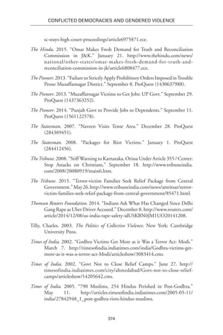 374
Conflicted Democracies and Gendered Violence
sc-stays-high-court-proceedings/article6975871.ece.
The Hindu. 2015. “Omar Makes Fresh Demand for Truth and Reconciliation
Commission in J&K.” January 21. http://www.thehindu.com/news/
national/other-states/omar-makes-fresh-demand-for-truth-and-
reconciliation-commission-in-jk/article6808477.ece.
The Pioneer. 2013. “Failure to Strictly Apply Prohibitory Orders Imposed inTrouble
Prone Muzaffarnagar District.” September 8. ProQuest (1430637988).
The Pioneer. 2013. “Muzaffarnagar Victims to Get Jobs: UP Govt.” September 29.
ProQuest (1437363252).
The Pioneer. 2014. “Punjab Govt to Provide Jobs to Dependents.” September 11.
ProQuest (1561122578).
The Statesman. 2007. “Naveen Visits Tense Area.” December 28. ProQuest
(284389451).
The Statesman. 2008. “Packages for Riot Victims.” January 1. ProQuest
(284412456).
TheTribune. 2008. “Stiff Warning to Karnataka, Orissa Under Article 355 / Center:
Stop Attacks on Christians.” September 18. http://www.tribuneindia.
com/2008/20080919/main6.htm.
The Tribune. 2015. “Terror-victim Families Seek Relief Package from Central
Government.”May26.http://www.tribuneindia.com/news/amritsar/terror-
victim-families-seek-relief-package-from-central-government/85471.html.
Thomson Reuters Foundation. 2014. “Indians Ask What Has Changed Since Delhi
Gang Rape as Uber Driver Accused.” December 8. http://www.reuters.com/
article/2014/12/08/us-india-rape-safety-idUSKBN0JM1UO20141208.
Tilly, Charles. 2003. The Politics of Collective Violence. New York: Cambridge
University Press.
Times of India. 2002. “Godhra Victims Get More as it Was a Terror Act: Modi.”
March 7. http://timesofindia.indiatimes.com/india/Godhra-victims-get-
more-as-it-was-a-terror-act-Modi/articleshow/3083414.cms.
Times of India. 2002. “Govt Not to Close Relief Camps.” June 27. http://
timesofindia.indiatimes.com/city/ahmedabad/Govt-not-to-close-relief-
camps/articleshow/14205642.cms.
Times of India. 2005. “790 Muslims, 254 Hindus Perished in Post-Godhra.”
May 11. http://articles.timesofindia.indiatimes.com/2005-05-11/
india/27842948_1_post-godhra-riots-hindus-muslims.
 