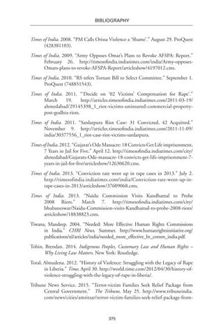 375
BIBLIOGRAPHY
Times of India. 2008. “PM Calls Orissa Violence a ‘Shame’.” August 29. ProQuest
(428381103).
Times of India. 2009. “Army Opposes Omar’s Plans to Revoke AFSPA: Report.”
February 26. http://timesofindia.indiatimes.com/india/Army-opposes-
Omars-plans-to-revoke-AFSPA-Report/articleshow/4197012.cms.
Times of India. 2010. “RS refers Torture Bill to Select Committee.” September 1.
ProQuest (748851543).
Times of India. 2011. “‘Decide on ‘02 Victims’ Compensation for Rape’.”
March 19. http://articles.timesofindia.indiatimes.com/2011-03-19/
ahmedabad/29145398_1_riot-victims-uninsured-commercial-property-
post-godhra-riots.
Times of India. 2011. “Sardarpura Riot Case: 31 Convicted, 42 Acquitted.”
November 9. http://articles.timesofindia.indiatimes.com/2011-11-09/
india/30377556_1_riot-case-riot-victims-sardarpura.
Times of India. 2012. “Gujarat’s Ode Massacre: 18 Convicts Get Life imprisonment,
7 Years in Jail for Five.” April 12. http://timesofindia.indiatimes.com/city/
ahmedabad/Gujarats-Ode-massacre-18-convicts-get-life-imprisonment-7-
years-in-jail-for-five/articleshow/12630620.cms.
Times of India. 2013. “Conviction rate went up in rape cases in 2013.” July 2.
http://timesofindia.indiatimes.com/india/Conviction-rate-went-up-in-
rape-cases-in-2013/articleshow/37609068.cms.
Times of India. 2013. “Naidu Commission Visits Kandhamal to Probe
2008 Riots.” March 7. http://timesofindia.indiatimes.com/city/
bhubaneswar/Naidu-Commission-visits-Kandhamal-to-probe-2008-riots/
articleshow/18838823.cms.
Tiwana, Mandeep. 2004. “Needed: More Effective Human Rights Commissions
in India.” CHRI News, Summer. http://www.humanrightsinitiative.org/
publications/nl/articles/india/needed_more_effective_hr_comm_india.pdf.
Tobin, Brendan. 2014. Indigenous Peoples, Customary Law and Human Rights –
Why Living Law Matters. New York: Routledge.
Toral, Almudena. 2012. “History of Violence: Struggling with the Legacy of Rape
in Liberia.” Time, April 30. http://world.time.com/2012/04/30/history-of-
violence-struggling-with-the-legacy-of-rape-in-liberia/.
Tribune News Service. 2015. “Terror-victim Families Seek Relief Package from
Central Government.”  The Tribune, May 25. http://www.tribuneindia.
com/news/cities/amritsar/terror-victim-families-seek-relief-package-from-
 