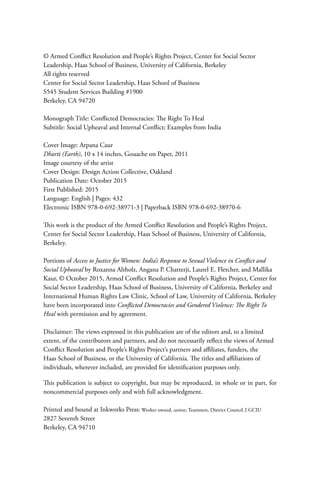 © Armed Conflict Resolution and People’s Rights Project, Center for Social Sector
Leadership, Haas School of Business, University of California, Berkeley
All rights reserved
Center for Social Sector Leadership, Haas School of Business
S545 Student Services Building #1900
Berkeley, CA 94720
Monograph Title: Conflicted Democracies: The Right To Heal
Subtitle: Social Upheaval and Internal Conflict; Examples from India
Cover Image: Arpana Caur
Dharti (Earth), 10 x 14 inches, Gouache on Paper, 2011
Image courtesy of the artist
Cover Design: Design Action Collective, Oakland
Publication Date: October 2015
First Published: 2015
Language: English | Pages: 432
Electronic ISBN 978-0-692-38971-3 | Paperback ISBN 978-0-692-38970-6
This work is the product of the Armed Conflict Resolution and People’s Rights Project,
Center for Social Sector Leadership, Haas School of Business, University of California,
Berkeley.
Portions of Access to Justice for Women: India’s Response to Sexual Violence in Conflict and
Social Upheaval by Roxanna Altholz, Angana P. Chatterji, Laurel E. Fletcher, and Mallika
Kaur, © October 2015, Armed Conflict Resolution and People’s Rights Project, Center for
Social Sector Leadership, Haas School of Business, University of California, Berkeley and
International Human Rights Law Clinic, School of Law, University of California, Berkeley
have been incorporated into Conflicted Democracies and Gendered Violence: The Right To
Heal with permission and by agreement.
Disclaimer: The views expressed in this publication are of the editors and, to a limited
extent, of the contributors and partners, and do not necessarily reflect the views of Armed
Conflict Resolution and People’s Rights Project’s partners and affiliates, funders, the
Haas School of Business, or the University of California. The titles and affiliations of
individuals, wherever included, are provided for identification purposes only.
This publication is subject to copyright, but may be reproduced, in whole or in part, for
noncommercial purposes only and with full acknowledgment.
Printed and bound at Inkworks Press: Worker owned, union; Teamsters, District Council 2 GCIU
2827 Seventh Street
Berkeley, CA 94710
 