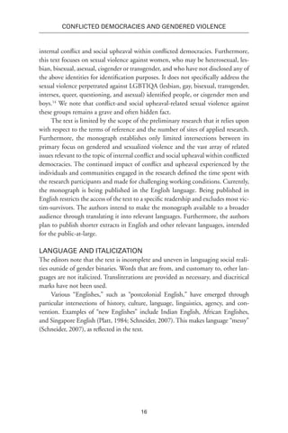 16
Conflicted Democracies and Gendered Violence
internal conflict and social upheaval within conflicted democracies. Furthermore,
this text focuses on sexual violence against women, who may be heterosexual, les-
bian, bisexual, asexual, cisgender or transgender, and who have not disclosed any of
the above identities for identification purposes. It does not specifically address the
sexual violence perpetrated against LGBTIQA (lesbian, gay, bisexual, transgender,
intersex, queer, questioning, and asexual) identified people, or cisgender men and
boys.14
We note that conflict-and social upheaval-related sexual violence against
these groups remains a grave and often hidden fact.
The text is limited by the scope of the preliminary research that it relies upon
with respect to the terms of reference and the number of sites of applied research.
Furthermore, the monograph establishes only limited intersections between its
primary focus on gendered and sexualized violence and the vast array of related
issues relevant to the topic of internal conflict and social upheaval within conflicted
democracies. The continued impact of conflict and upheaval experienced by the
individuals and communities engaged in the research defined the time spent with
the research participants and made for challenging working conditions. Currently,
the monograph is being published in the English language. Being published in
English restricts the access of the text to a specific readership and excludes most vic-
tim-survivors. The authors intend to make the monograph available to a broader
audience through translating it into relevant languages. Furthermore, the authors
plan to publish shorter extracts in English and other relevant languages, intended
for the public-at-large.
Language and Italicization
The editors note that the text is incomplete and uneven in languaging social reali-
ties outside of gender binaries. Words that are from, and customary to, other lan-
guages are not italicized. Transliterations are provided as necessary, and diacritical
marks have not been used.
Various “Englishes,” such as “postcolonial English,” have emerged through
particular intersections of history, culture, language, linguistics, agency, and con-
vention. Examples of “new Englishes” include Indian English, African Englishes,
and Singapore English (Platt, 1984; Schneider, 2007). This makes language “messy”
(Schneider, 2007), as reflected in the text.
 