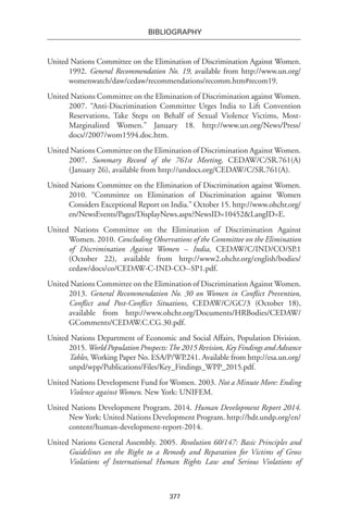 377
BIBLIOGRAPHY
United Nations Committee on the Elimination of Discrimination Against Women.
1992. General Recommendation No. 19, available from http://www.un.org/
womenwatch/daw/cedaw/recommendations/recomm.htm#recom19.
United Nations Committee on the Elimination of Discrimination against Women.
2007. “Anti-Discrimination Committee Urges India to Lift Convention
Reservations, Take Steps on Behalf of Sexual Violence Victims, Most-
Marginalized Women.” January 18. http://www.un.org/News/Press/
docs//2007/wom1594.doc.htm.
United Nations Committee on the Elimination of Discrimination Against Women.
2007. Summary Record of the 761st Meeting, CEDAW/C/SR.761(A)
(January 26), available from http://undocs.org/CEDAW/C/SR.761(A).
United Nations Committee on the Elimination of Discrimination against Women.
2010. “Committee on Elimination of Discrimination against Women
Considers Exceptional Report on India.” October 15. http://www.ohchr.org/
en/NewsEvents/Pages/DisplayNews.aspx?NewsID=10452&LangID=E.
United Nations Committee on the Elimination of Discrimination Against
Women. 2010. Concluding Observations of the Committee on the Elimination
of Discrimination Against Women – India, CEDAW/C/IND/CO/SP.1
(October 22), available from http://www2.ohchr.org/english/bodies/
cedaw/docs/co/CEDAW-C-IND-CO--SP1.pdf.
United Nations Committee on the Elimination of Discrimination Against Women.
2013. General Recommendation No. 30 on Women in Conflict Prevention,
Conflict and Post-Conflict Situations, CEDAW/C/GC/3 (October 18),
available from http://www.ohchr.org/Documents/HRBodies/CEDAW/
GComments/CEDAW.C.CG.30.pdf.
United Nations Department of Economic and Social Affairs, Population Division.
2015. World Population Prospects:The 2015 Revision, Key Findings and Advance
Tables, Working Paper No. ESA/P/WP.241. Available from http://esa.un.org/
unpd/wpp/Publications/Files/Key_Findings_WPP_2015.pdf.
United Nations Development Fund for Women. 2003. Not a Minute More: Ending
Violence against Women. New York: UNIFEM.
United Nations Development Program. 2014. Human Development Report 2014.
New York: United Nations Development Program. http://hdr.undp.org/en/
content/human-development-report-2014.
United Nations General Assembly. 2005. Resolution 60/147: Basic Principles and
Guidelines on the Right to a Remedy and Reparation for Victims of Gross
Violations of International Human Rights Law and Serious Violations of
 