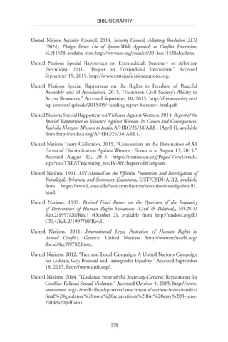 379
BIBLIOGRAPHY
United Nations Security Council. 2014. Security Council, Adopting Resolution 2171
(2014), Pledges Better Use of System-Wide Approach to Conflict Prevention,
SC/11528, available from http://www.un.org/press/en/2014/sc11528.doc.htm.
United Nations Special Rapporteur on Extrajudicial, Summary or Arbitrary
Executions. 2010. “Project on Extrajudicial Executions.” Accessed
September 15, 2015. http://www.extrajudicialexecutions.org.
United Nations Special Rapporteur on the Rights to Freedom of Peaceful
Assembly and of Association. 2015. “Factsheet: Civil Society’s Ability to
Access Resources.” Accessed September 10, 2015. http://freeassembly.net/
wp-content/uploads/2015/05/Funding-report-factsheet-final.pdf.
UnitedNationsSpecialRapporteuronViolenceAgainstWomen.2014.Reportofthe
Special Rapporteur on Violence Against Women, Its Causes and Consequences,
Rashida Manjoo: Mission to India, A/HRC/26/38/Add.1 (April 1), available
from http://undocs.org/A/HRC/26/38/Add.1.
United Nations Treaty Collection. 2015. “Convention on the Elimination of All
Forms of Discrimination Against Women - Status as at August 13, 2015.”
Accessed August 13, 2015. https://treaties.un.org/Pages/ViewDetails.
aspx?src=TREATY&mtdsg_no=IV-8&chapter=4&lang=en.
United Nations. 1991. UN Manual on the Effective Prevention and Investigation of
Extralegal, Arbitrary and Summary Executions, E/ST/CSDHA/.12, available
from https://www1.umn.edu/humanrts/instree/executioninvestigation-91.
html.
United Nations. 1997. Revised Final Report on the Question of the Impunity
of Perpetrators of Human Rights Violations (Civil & Political), E/CN.4/
Sub.2/1997/20/Rev.1 (October 2), available from http://undocs.org/E/
CN.4/Sub.2/1997/20/Rev.1.
United Nations. 2011. International Legal Protection of Human Rights in
Armed Conflict. Geneva: United Nations. http://www.refworld.org/
docid/4ee9f8782.html.
United Nations. 2012. “Free and Equal Campaign: A United Nations Campaign
for Lesbian, Gay, Bisexual and Transgender Equality.” Accessed September
18, 2015. http://www.unfe.org/.
United Nations. 2014. “Guidance Note of the Secretary-General: Reparations for
Conflict-Related Sexual Violence.” Accessed October 5, 2015. http://www.
unwomen.org/~/media/headquarters/attachments/sections/news/stories/
final%20guidance%20note%20reparations%20for%20crsv%203-june-
2014%20pdf.ashx.
 