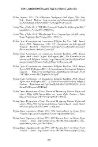380
Conflicted Democracies and Gendered Violence
United Nations. 2014. The Millennium Development Goals Report 2014. New
York: United Nations. http://www.un.org/millenniumgoals/2014%20
MDG%20report/MDG%202014%20English%20web.pdf.
United News of India. 2013. “BSP MLA Among 41 Booked for Violating Sec 144.”
September 3. ProQuest (1429283016).
United News of India. 2013. “Muzaffarnagar Riots: Congress Appeals for Restoring
Peace.” September 12. ProQuest (1431930371).
United States Commission on International Religious Freedom. 2009. Annual
Report 2009. Washington, D.C.: US Commission on International
Religious Freedom. http://www.uscirf.gov/sites/default/files/resources/
final%20ar2009%20with%20cover.pdf.
United States Commission on International Religious Freedom. 2009. Annual
Report 2009 – India Chapter. Washington, D.C.: US Commission on
International Religious Freedom. http://www.uscirf.gov/sites/default/files/
resources/india%20chapter%20w%20gaer%20footnote.pdf.
United States Commission on International Religious Freedom. 2013. Annual
Report 2013.Washington, D.C.: US Commission on International Religious
Freedom. http://www.uscirf.gov/sites/default/files/resources/2013%20
USCIRF%20Annual%20Report%20(2).pdf.
United States Commission on International Religious Freedom. 2014. Annual
Report 2014. Washington, D.C.: US Commission on International Religious
Freedom. http://www.uscirf.gov/sites/default/files/USCIRF%202014%20
Annual%20Report%20PDF.pdf
United States Department of State [Bureau of Democracy, Human Rights and
Labor]. 2006. 2005 County Report on Human Rights Practices – India.
http://www.state.gov/j/drl/rls/hrrpt/2005/61707.htm.
United States Department of State [Bureau of Democracy, Human Rights and
Labor]. 2009. 2009 International Religious Freedom Report – India. http://
www.state.gov/g/drl/rls/irf/2009/127365.htm.
United States Department of State. 1993. 1992 Country Reports on Human Rights
Practices. https://archive.org/details/countryreportson1992unit.
United States Department of State. 1994. 1993 Country Report on Human Rights
Practices – India. http://dosfan.lib.uic.edu/ERC/democracy/1993_hrp_
report/93hrp_report_sasia/India.html.
United States Department of State. 1995. 1994 Country Report on Human Rights
Practices – India. http://dosfan.lib.uic.edu/ERC/democracy/1995_hrp_
 