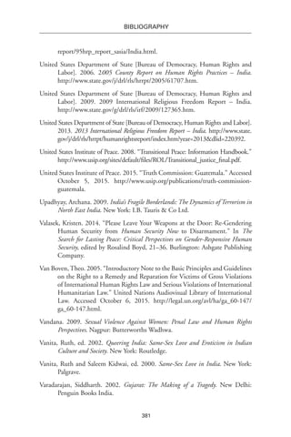 381
BIBLIOGRAPHY
report/95hrp_report_sasia/India.html.
United States Department of State [Bureau of Democracy, Human Rights and
Labor]. 2006. 2005 County Report on Human Rights Practices – India.
http://www.state.gov/j/drl/rls/hrrpt/2005/61707.htm.
United States Department of State [Bureau of Democracy, Human Rights and
Labor]. 2009. 2009 International Religious Freedom Report – India.
http://www.state.gov/g/drl/rls/irf/2009/127365.htm.
United States Department of State [Bureau of Democracy, Human Rights and Labor].
2013. 2013 International Religious Freedom Report – India. http://www.state.
gov/j/drl/rls/hrrpt/humanrightsreport/index.htm?year=2013&dlid=220392.
United States Institute of Peace. 2008. “Transitional Peace: Information Handbook.”
http://www.usip.org/sites/default/files/ROL/Transitional_justice_final.pdf.
United States Institute of Peace. 2015. “Truth Commission: Guatemala.” Accessed
October 5, 2015. http://www.usip.org/publications/truth-commission-
guatemala.
Upadhyay, Archana. 2009. India’s Fragile Borderlands: The Dynamics of Terrorism in
North East India. New York: I.B. Tauris & Co Ltd.
Valasek, Kristen. 2014. “Please Leave Your Weapons at the Door: Re-Gendering
Human Security from Human Security Now to Disarmament.” In The
Search for Lasting Peace: Critical Perspectives on Gender-Responsive Human
Security, edited by Rosalind Boyd, 21–36. Burlington: Ashgate Publishing
Company.
Van Boven, Theo. 2005. “Introductory Note to the Basic Principles and Guidelines
on the Right to a Remedy and Reparation for Victims of Gross Violations
of International Human Rights Law and Serious Violations of International
Humanitarian Law.” United Nations Audiovisual Library of International
Law. Accessed October 6, 2015. http://legal.un.org/avl/ha/ga_60-147/
ga_60-147.html.
Vandana. 2009. Sexual Violence Against Women: Penal Law and Human Rights
Perspectives. Nagpur: Butterworths Wadhwa.
Vanita, Ruth, ed. 2002. Queering India: Same-Sex Love and Eroticism in Indian
Culture and Society. New York: Routledge.
Vanita, Ruth and Saleem Kidwai, ed. 2000. Same-Sex Love in India. New York:
Palgrave.
Varadarajan, Siddharth. 2002. Gujarat: The Making of a Tragedy. New Delhi:
Penguin Books India.
 