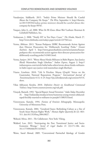 382
Conflicted Democracies and Gendered Violence
Varadarajan, Siddharth. 2015. “India’s Prime Minister Should Be Careful
About the Company He Keeps.” The Wire, September 4. http://thewire.
in/2015/09/04/indias-prime-minister-should-be-careful-about-the-
company-he-keeps-9976/.
Vasquez, John A., ed. 2000. What Do We Know About War? Lanham: Rowman &
Littlefield Publishers, Inc.
Venkatesan, J. 2008. “Notify SIT in Ten Days: Court.” The Hindu, March 27.
http://www.thehindu.com/todays-paper/article1227563.ece.
Verma, Abhinav. 2013. “Kunan Poshpora: SHRC Recommends Action Against
then Director Prosecution for ‘Deliberately Scuttling’ Probe.” Greater
Kashmir, April 5. http://www.greaterkashmir.com/news/jammu/kunan-
poshpora-shrc-recommends-action-against-then-director-prosecution-for-
deliberately-scuttling-probe/143401.html.
Verma, Sanjeev. 2015. “Wrote About Hindu Militants in Babri Report, Says Justice
(Retd) Manmohan Singh Liberhan.” Indian Express, August 3. http://
indianexpress.com/article/india/india-others/wrote-about-hindu-militants-
in-babri-report-says-justice-retd-manmohan-singh-liberhan/.
Viaene, Lieselotte. 2010. “Life Is Priceless: Mayan Q’eqchi’ Voices on the
Guatemalan National Reparations Program.” International Journal of
Transitional Justice 4 (1): 4–25. http://ijtj.oxfordjournals.org/content/4/1/4.
short.
Vikas Adhyayan Kendra. 2010. Definitive Dossier on Kandhamal Communal
Violence. http://www.countercurrents.org/vak.pdf.
Vinayak, Ramesh. 1992. “Special Report: Sexual Terrorism.” India Today, December
31. http://indiatoday.intoday.in/story/numerous-young-women-abducted-
raped-forcibly-married-to-militants-in-punjab/1/308353.html.
Visweswaran, Kamala. 1994. Fictions of Feminist Ethnography. Minneapolis:
University of Minnesota Press.
Visweswaran, Kamala. 2004. “Gendered States: Rethinking Culture as a Site of
South Asian Human Rights Work.” Human Rights Quarterly 26 (2): 483–
511. doi:10.1353/hrq.2004.0027.
Waheed, Mirza. 2011. The Collaborator. New York: Viking.
Waldorf, Lars. 2012. “Anticipating the Past: Transitional Justice and Socio-
Economic Wrongs.” Social & Legal Studies 21 (2):171-186. doi:
10.1177/0964663911435827.
Watto, Saeed Ahmad. 2009. “Conventional Patriarchal Ideology of Gender
 