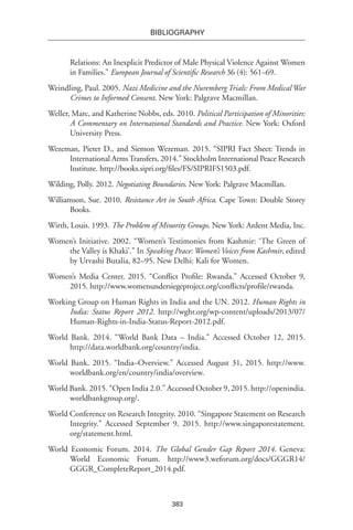 383
BIBLIOGRAPHY
Relations: An Inexplicit Predictor of Male Physical Violence Against Women
in Families.” European Journal of Scientific Research 36 (4): 561–69.
Weindling, Paul. 2005. Nazi Medicine and the Nuremberg Trials: From Medical War
Crimes to Informed Consent. New York: Palgrave Macmillan.
Weller, Marc, and Katherine Nobbs, eds. 2010. Political Participation of Minorities:
A Commentary on International Standards and Practice. New York: Oxford
University Press.
Wezeman, Pieter D., and Siemon Wezeman. 2015. “SIPRI Fact Sheet: Trends in
International ArmsTransfers, 2014.” Stockholm International Peace Research
Institute. http://books.sipri.org/files/FS/SIPRIFS1503.pdf.
Wilding, Polly. 2012. Negotiating Boundaries. New York: Palgrave Macmillan.
Williamson, Sue. 2010. Resistance Art in South Africa. Cape Town: Double Storey
Books.
Wirth, Louis. 1993. The Problem of Minority Groups. New York: Ardent Media, Inc.
Women’s Initiative. 2002. “Women’s Testimonies from Kashmir: ‘The Green of
the Valley is Khaki’.” In Speaking Peace: Women’s Voices from Kashmir, edited
by Urvashi Butalia, 82–95. New Delhi: Kali for Women.
Women’s Media Center. 2015. “Conflict Profile: Rwanda.” Accessed October 9,
2015. http://www.womenundersiegeproject.org/conflicts/profile/rwanda.
Working Group on Human Rights in India and the UN. 2012. Human Rights in
India: Status Report 2012. http://wghr.org/wp-content/uploads/2013/07/
Human-Rights-in-India-Status-Report-2012.pdf.
World Bank. 2014. “World Bank Data – India.” Accessed October 12, 2015.
http://data.worldbank.org/country/india.
World Bank. 2015. “India–Overview.” Accessed August 31, 2015. http://www.
worldbank.org/en/country/india/overview.
World Bank. 2015. “Open India 2.0.” Accessed October 9, 2015. http://openindia.
worldbankgroup.org/.
World Conference on Research Integrity. 2010. “Singapore Statement on Research
Integrity.” Accessed September 9, 2015. http://www.singaporestatement.
org/statement.html.
World Economic Forum. 2014. The Global Gender Gap Report 2014. Geneva:
World Economic Forum. http://www3.weforum.org/docs/GGGR14/
GGGR_CompleteReport_2014.pdf.
 