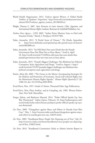 384
Conflicted Democracies and Gendered Violence
World Health Organization. 2013. Violence Against Women: A ‘Global Health
Problem of Epidemic Proportions’. http://www.who.int/mediacentre/news/
releases/2013/violence_against_women_20130620/en/.
Wright, Thomas C. 2007. State Terrorism in Latin America: Chile, Argentina, and
International Human Rights. Lanham: Rowman & Littlefield Publishers, Inc.
Xinhua News Agency – CEIS. 2002. “Indian Prime Minister Vows to Deal with
Situation Firmly.” March 2. ProQuest (453537780).
Yadav, Anumeha. 2012. “A Partial Sense of Closure.” The Hindu, September
6. http://www.thehindu.com/opinion/op-ed/a-partial-sense-of-closure/
article3863086.ece.
Yadav, Anumeha. 2015. “An Old Man’s Fast-unto-Death that the Punjab
Government Does Not Want You to Hear About.” Scroll.in, April
18. http://scroll.in/article/721028/an-old-mans-fast-unto-death-that-
punjab-government-does-not-want-you-to-hear-about.
Yadav, Anumeha. 2015. “Punjab’s Biggest Challenges: Not Khalistan but Political
Corruption, Static Agriculture and Drugs.” Scroll.in, August 1. http://
scroll.in/article/745297/punjabs-biggest-challenges-not-khalistan-but-
political-corruption-static-agriculture-and-drugs.
Yamin, Alicia Ely. 2005. “The Future in the Mirror: Incorporating Strategies for
the Defense and Promotion of Economic, Social and Cultural Rights into
the Mainstream Human Rights Agenda.” Human Rights Quarterly 27 (4):
1200–44. doi: 10.1353/hrq.2005.0056.
Yuval-Davis, Nira. 1997. Gender & Nation. Thousand Oaks: Sage Publications.
Yuval-Davis, Nira, Floya Anthias, and Jo Campling, eds. 1989. Woman-Nation-
State. New York: Macmillan.
Zargar, Safwat, and Bashaarat Masood. 2014. “Probe Official Speaks Up, Says
Was Threatened.” Indian Express, February 24. http://indianexpress.com/
article/india/india-others/konan-poshpora-probe-official-speaks-up-says-
was-threatened.
Zee News. 2009. “Chargesheet against Maya and Others in Naroda Gam Riot
Case.” May 1. http://zeenews.india.com/home/chargesheet-against-maya-
and-others-in-naroda-gam-riot-case_528291.html.
Zee News. 2009. “Kandhamal Riots: People Not Deposing out of Fear.” July 24.
http://zeenews.india.com/home/kandhamal-riots-people-not-deposing-
out-of-fear_550025.html.
Zee News. 2013. “Kandhamal Commission Likely to Submit Interim Report in
 