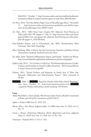 385
BIBLIOGRAPHY
Mid-2014.” October 7. http://zeenews.india.com/news/odisha/kandhamal-
commission-likely-to-submit-interim-report-in-mid-2014_881650.html.
Zee News. 2013. “No One Held in Rape Cases of Muzaffarnagar Riots.” November
15. http://zeenews.india.com/news/uttar-pradesh/no-one-held-in-rape-
cases-of-muzaffarnagar-riots_890071.html.
Zee News. 2015. “2002 Riots Case: Gujarat HC Adjourns Final Hearing on
Zakia Jafri’s Plea Till August 4.” July 27. http://zeenews.india.com/news/
gujarat/2002-riots-case-gujarat-hc-adjourns-final-hearing-on-zakia-jafris-
plea-till-august-4_1636780.html.
Zein-Elabdin, Eiman, and S. Charusheela, eds. 2003. Postcolonialism Meets
Economics. New York: Routledge.
Zhao, Suisheng. 2004. A Nation-State by Construction: Dynamics of Modern Chinese
Nationalism. Stanford: Stanford University Press.
Zia, Ather. 2010. “Kashmir: Militarization, Protest, and Gender.” Kashmir Lit, Winter.
http://www.kashmirlit.org/kashmir-militarization-protest-and-gender/.
Zipfel, Gaby. 2013. “‘Let Us Have a Little Fun’: The Relationship between Gender,
Violence and Sexuality in Armed Conflict Situations.” RCCS Annual Review
5. https://rccsar.revues.org/469.
Zubaan. 2015. “Sexual Violence and Impunity in South Asia: A Three Year
Research, Publication and Dissemination Project.” Note conveyed to
ACRes.
. 2008. “I, , Raped by Hindus while Police Stood Watching.”
Asia News, October 25. http://www.asianews.it/news-en/I,-
,-raped-by-Hindus-while-police-stood-watching-13578.html.
Cases
Abdul Ahad Shah v. Union of India,Writ Petition under Article 226 of the Constitution
of India and 103 of the Constitution of J&K (2013)
Aydín v. Turkey (1988) Eur. Ct. H.R. 251.
Barrios Altos v. Peru Merits, Judgment (Mar. 14, 2001) Inter-Am. Ct. H.R. (ser. C)
No. 75.
Cantú v. Mexico, Preliminary Objection, Merits, Reparations and Costs, Judgment
(Aug. 31, 2010) Inter-Am. Ct. H.R. (ser. C) No. 216.
Charanjit v. Punjab (2013) 11 S.C.C. 163.
 