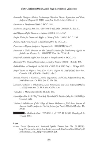 386
Conflicted Democracies and Gendered Violence
Fernández Ortega v. Mexico, Preliminary Objection, Merits, Reparations and Costs,
Judgment (August 30, 2010) Inter-Am. Ct. H.R. (ser. C) No. 215.
Karnataka v. Manjanna (2000) 6 S.C.C. 188.
Nachova v. Bulgaria, App. Nos. 43577/98 & 43579/98 (2004) H.R., Eur. Ct.
Nat’l Human Rights Comm’n v. Gujarat (2009) 6 S.C.C. 767.
People’s Union for Democratic Rights v. Union of India (1982) 3 S.C.C. 235.
Premiya AKA Prem Prakash v. Rajasthan (2008) 10 S.C.C. 81.
Prosecutor v. Akayesu, Judgment (September 2, 1998) ICTR-96-4-T.
Prosecutor v. Tadić, Decision on the Defen[s]e Motion for Interlocutory Appeal on
Jurisdiction (October 2, 1995) ICTY Case No. IT-94-1-I.
Punjab & Haryana High Court Bar Ass’n v. Punjab (1996) 4 S.C.C. 742.
Ramkripal S/O Shyamlal Charmakar v. Madhya Pradesh (2007) 11 S.C.C. 265.
Radha Krishan v. Chandigarh, No. 769 S.B. of 1997, Cr.A. H.C. P. & H., 25 Sept. 1997.
Raquel Martí de Mejía v. Perú, Case 10.970, Report No. 5/96 (1996) Inter-Am.
Comm’n H.R., OEA/Ser.L/V/II.91, doc.7.
Rochela Massacre v. Colombia, Merits, Reparations, and Costs, Judgment (May 11,
2007) Inter-Am. Ct. H.R. (ser. C) No. 216.
Serrano Cruz Sisters v. El Salvador, Merits, Reparations, and Costs, Judgment (March
1, 2005) Inter-Am. Ct. H.R. (ser. C) No. 120.
Tuka Ram v. Maharashtra (1978) 2 S.C.C. 143.
Uzma Qureshi v. J&K Chief Civil Sec’y, Denial of PIL Petition (May 14, 2013) High
Court of J&K.
Victims & Inhabitants of the Village of Kunan Poshpora v. J&K State, Jammu &
Kashmir SHRC Judgment, Hon’ble Justice Syed Bashir-Ud-Din (October 16,
2011).
v. Radha Krishan (1997) C.C. 4 of 1997, D. & S.C. Chandigarh 8,
15 Aug. 1997.
Laws
Armed Forces (Jammu and Kashmir) Special Powers Act, No. 21 (1990).
http://www.mha.nic.in/hindi/sites/upload_files/mhahindi/files/pdf/
Armedforces_J&K_Spl.powersact1990.pdf.
 