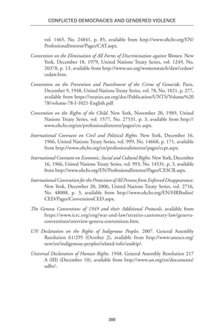 388
Conflicted Democracies and Gendered Violence
vol. 1465, No. 24841, p. 85, available from http://www.ohchr.org/EN/
ProfessionalInterest/Pages/CAT.aspx.
Convention on the Elimination of All Forms of Discrimination against Women. New
York, December 18, 1979, United Nations Treaty Series, vol. 1249, No.
20378, p. 13, available from http://www.un.org/womenwatch/daw/cedaw/
cedaw.htm.
Convention on the Prevention and Punishment of the Crime of Genocide. Paris,
December 9, 1948, United Nations Treaty Series, vol. 78, No. 1021, p. 277,
available from https://treaties.un.org/doc/Publication/UNTS/Volume%20
78/volume-78-I-1021-English.pdf.
Convention on the Rights of the Child. New York, November 20, 1989, United
Nations Treaty Series, vol. 1577, No. 27531, p. 3, available from http://
www.ohchr.org/en/professionalinterest/pages/crc.aspx.
International Covenant on Civil and Political Rights. New York, December 16,
1966, United Nations Treaty Series, vol. 999, No. 14668, p. 171, available
from http://www.ohchr.org/en/professionalinterest/pages/ccpr.aspx.
International Covenant on Economic, Social and Cultural Rights. New York, December
16, 1966, United Nations Treaty Series, vol. 993, No. 14531, p. 3, available
from http://www.ohchr.org/EN/ProfessionalInterest/Pages/CESCR.aspx.
International Convention for the Protection of All Persons from Enforced Disappearance.
New York, December 20, 2006, United Nations Treaty Series, vol. 2716,
No. 48008, p. 3, available from http://www.ohchr.org/EN/HRBodies/
CED/Pages/ConventionCED.aspx.
The Geneva Conventions of 1949 and their Additional Protocols, available from
https://www.icrc.org/eng/war-and-law/treaties-customary-law/geneva-
conventions/overview-geneva-conventions.htm.
UN Declaration on the Rights of Indigenous Peoples. 2007. General Assembly
Resolution 61/295 (October 2), available from http://www.unesco.org/
new/en/indigenous-peoples/related-info/undrip/.
Universal Declaration of Human Rights. 1948. General Assembly Resolution 217
A (III) (December 10), available from http://www.un.org/en/documents/
udhr/.
 