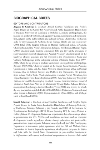 389
BIOGRAPHICAL BRIEFS
Biographical Briefs
Editors and Contributors
Angana P. Chatterji is Co-chair, Armed Conflict Resolution and People’s
Rights Project at the Center for Nonprofit and Public Leadership, Haas School
of Business, University of California at Berkeley. A cultural anthropologist, she
focuses on gendered violence and reparatory justice, nationalism and minoritiza-
tion, religion in the public sphere, and cultural survival. Chatterji has worked on
India for three decades. In Kashmir, she co-founded (2008) and was co-convener
(2008-2012) of the People’s Tribunal on Human Rights and Justice. In Odisha,
Chatterji founded the People’s Tribunal on Religious Freedom and Human Rights
(2005). Chatterji taught doctoral seminars in 2013 and 2014 at the University of
San Francisco’s School of Education as Adjunct Professor. Chatterji served on the
faculty as adjunct, associate, and full professor in the Department of Social and
Cultural Anthropology at the California Institute of Integral Studies from 1997-
2011, where she co-created a graduate curriculum in postcolonial anthropology.
Between 1989-2002, Chatterji worked at the Indian Social Institute, Planning
Commission of India, and Asia Forest Network. Chatterji holds a B.A. in Political
Science, M.A. in Political Science, and Ph.D. in the Humanities. Her publica-
tions include Violent Gods: Hindu Nationalism in India’s Present; Narratives from
Orissa (Gurgaon: Three Essays Collective: 2009); Land and Justice: The Struggle for
Cultural Survival (forthcoming); a co-edited volume, Contesting Nation: Gendered
Violence in South Asia; Notes on the Postcolonial Present (Delhi: Zubaan: 2012); a
co-contributed anthology, Kashmir (London: Verso: 2011); and reports for which
she was lead author, entitled, BURIED EVIDENCE: Unknown, Unmarked, and
Mass Graves in Kashmir (2009), Communalism in Orissa (2006), and Without
Land or Livelihood (2004).
Shashi Buluswar is Co-chair, Armed Conflict Resolution and People’s Rights
Project, Center for Social Sector Leadership, Haas School of Business, University
of California, Berkeley. Buluswar is the Founder and CEO of the Institute for
Transformative Technologies (ITT). Before founding ITT, he was a Partner at
Dalberg Global Development Advisors, an organization that offers strategic advice
to governments, the UN, NGOs, and foundations on issues such as economic
development, health, agriculture, climate change, education, and post-conflict
reconstruction. In recent years, Buluswar has worked with the UN’s Peacekeeping
Department to restructure global operations, with the Bill and Melinda Gates
Foundation to launch large-scale agricultural development programs