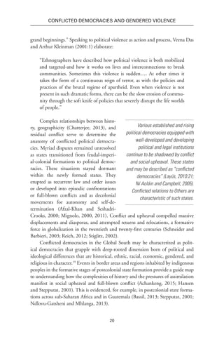 20
Conflicted Democracies and Gendered Violence
grand beginnings.” Speaking to political violence as action and process, Veena Das
and Arthur Kleinman (2001:1) elaborate:
“Ethnographers have described how political violence is both mobilized
and targeted-and how it works on lives and interconnections to break
communities. Sometimes this violence is sudden…. At other times it
takes the form of a continuous reign of terror, as with the policies and
practices of the brutal regime of apartheid. Even when violence is not
present in such dramatic forms, there can be the slow erosion of commu-
nity through the soft knife of policies that severely disrupt the life worlds
of people.”
Complex relationships between histo-
ry, geographicity (Chatterjee, 2013), and
residual conflict serve to determine the
anatomy of conflicted political democra-
cies. Myriad disputes remained unresolved
as states transitioned from feudal-imperi-
al-colonial formations to political democ-
racies. These situations stayed dormant
within the newly formed states. They
erupted as recurrent law and order issues
or developed into episodic confrontations
or full-blown conflicts and as decolonial
movements for autonomy and self-de-
termination (Afzal-Khan and Seshadri-
Crooks, 2000; Mignolo, 2000, 2011). Conflict and upheaval compelled massive
displacements and diasporas, and attempted returns and relocations, a formative
force in globalization in the twentieth and twenty-first centuries (Schneider and
Barbieri, 2003; Reich, 2012; Stiglitz, 2002).
Conflicted democracies in the Global South may be characterized as polit-
ical democracies that grapple with deep-rooted dissension born of political and
ideological differences that are historical, ethnic, racial, economic, gendered, and
religious in character.19
Events in border areas and regions inhabited by indigenous
peoples in the formative stages of postcolonial state formation provide a guide map
to understanding how the complexities of history and the pressures of assimilation
manifest in social upheaval and full-blown conflict (Achankeng, 2015; Hansen
and Stepputat, 2001). This is evidenced, for example, in postcolonial state forma-
tions across sub-Saharan Africa and in Guatemala (Bassil, 2013; Stepputat, 2001;
Ndlovu-Gatsheni and Mhlanga, 2013).
Various established and rising
political democracies equipped with
well-developed and developing
political and legal institutions
continue to be shadowed by conflict
and social upheaval. These states
and may be described as “conflicted
democracies” (Layús, 2010:21;
Ní Aoláin and Campbell, 2005).
Conflicted relations to Others are
characteristic of such states.
 