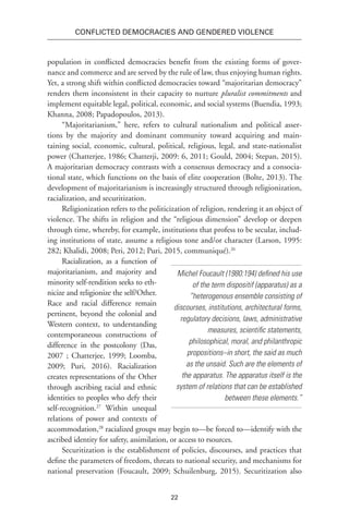 22
Conflicted Democracies and Gendered Violence
population in conflicted democracies benefit from the existing forms of gover-
nance and commerce and are served by the rule of law, thus enjoying human rights.
Yet, a strong shift within conflicted democracies toward “majoritarian democracy”
renders them inconsistent in their capacity to nurture pluralist commitments and
implement equitable legal, political, economic, and social systems (Buendia, 1993;
Khanna, 2008; Papadopoulos, 2013).
“Majoritarianism,” here, refers to cultural nationalism and political asser-
tions by the majority and dominant community toward acquiring and main-
taining social, economic, cultural, political, religious, legal, and state-nationalist
power (Chatterjee, 1986; Chatterji, 2009: 6, 2011; Gould, 2004; Stepan, 2015).
A majoritarian democracy contrasts with a consensus democracy and a consocia-
tional state, which functions on the basis of elite cooperation (Bolte, 2013). The
development of majoritarianism is increasingly structured through religionization,
racialization, and securitization.
Religionization refers to the politicization of religion, rendering it an object of
violence. The shifts in religion and the “religious dimension” develop or deepen
through time, whereby, for example, institutions that profess to be secular, includ-
ing institutions of state, assume a religious tone and/or character (Larson, 1995:
282; Khalidi, 2008; Peri, 2012; Puri, 2015, communiqué).26
Racialization, as a function of
majoritarianism, and majority and
minority self-rendition seeks to eth-
nicize and religionize the self/Other.
Race and racial difference remain
pertinent, beyond the colonial and
Western context, to understanding
contemporaneous constructions of
difference in the postcolony (Das,
2007 ; Chatterjee, 1999; Loomba,
2009; Puri, 2016). Racialization
creates representations of the Other
through ascribing racial and ethnic
identities to peoples who defy their
self-recognition.27
Within unequal
relations of power and contexts of
accommodation,28
racialized groups may begin to—be forced to—identify with the
ascribed identity for safety, assimilation, or access to rsources.
Securitization is the establishment of policies, discourses, and practices that
define the parameters of freedom, threats to national security, and mechanisms for
national preservation (Foucault, 2009; Schuilenburg, 2015). Securitization also
Michel Foucault (1980:194) defined his use
of the term dispositif (apparatus) as a
“heterogenous ensemble consisting of
discourses, institutions, architectural forms,
regulatory decisions, laws, administrative
measures, scientific statements,
philosophical, moral, and philanthropic
propositions–in short, the said as much
as the unsaid. Such are the elements of
the apparatus. The apparatus itself is the
system of relations that can be established
between these elements.”
 