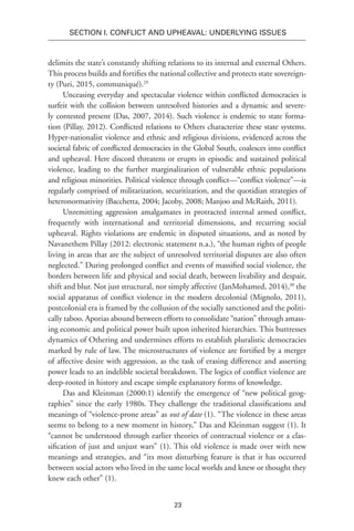 23
SECTION I. Conflict and Upheaval: Underlying Issues
delimits the state’s constantly shifting relations to its internal and external Others.
This process builds and fortifies the national collective and protects state sovereign-
ty (Puri, 2015, communiqué).29
Unceasing everyday and spectacular violence within conflicted democracies is
surfeit with the collision between unresolved histories and a dynamic and severe-
ly contested present (Das, 2007, 2014). Such violence is endemic to state forma-
tion (Pillay, 2012). Conflicted relations to Others characterize these state systems.
Hyper-nationalist violence and ethnic and religious divisions, evidenced across the
societal fabric of conflicted democracies in the Global South, coalesces into conflict
and upheaval. Here discord threatens or erupts in episodic and sustained political
violence, leading to the further marginalization of vulnerable ethnic populations
and religious minorities. Political violence through conflict—“conflict violence”—is
regularly comprised of militarization, securitization, and the quotidian strategies of
heteronormativity (Bacchetta, 2004; Jacoby, 2008; Manjoo and McRaith, 2011).
Unremitting aggression amalgamates in protracted internal armed conflict,
frequently with international and territorial dimensions, and recurring social
upheaval. Rights violations are endemic in disputed situations, and as noted by
Navanethem Pillay (2012: electronic statement n.a.), “the human rights of people
living in areas that are the subject of unresolved territorial disputes are also often
neglected.” During prolonged conflict and events of massified social violence, the
borders between life and physical and social death, between livability and despair,
shift and blur. Not just structural, nor simply affective (JanMohamed, 2014),30
the
social apparatus of conflict violence in the modern decolonial (Mignolo, 2011),
postcolonial era is framed by the collusion of the socially sanctioned and the politi-
cally taboo. Aporias abound between efforts to consolidate “nation” through amass-
ing economic and political power built upon inherited hierarchies. This buttresses
dynamics of Othering and undermines efforts to establish pluralistic democracies
marked by rule of law. The microstructures of violence are fortified by a merger
of affective desire with aggression, as the task of erasing difference and asserting
power leads to an indelible societal breakdown. The logics of conflict violence are
deep-rooted in history and escape simple explanatory forms of knowledge.
Das and Kleinman (2000:1) identify the emergence of “new political geog-
raphies” since the early 1980s. They challenge the traditional classifications and
meanings of “violence-prone areas” as out of date (1). “The violence in these areas
seems to belong to a new moment in history,” Das and Kleinman suggest (1). It
“cannot be understood through earlier theories of contractual violence or a clas-
sification of just and unjust wars” (1). This old violence is made over with new
meanings and strategies, and “its most disturbing feature is that it has occurred
between social actors who lived in the same local worlds and knew or thought they
knew each other” (1).
 