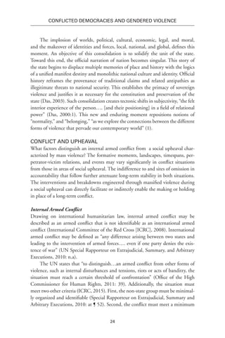 24
Conflicted Democracies and Gendered Violence
The implosion of worlds, political, cultural, economic, legal, and moral,
and the makeover of identities and forces, local, national, and global, defines this
moment. An objective of this consolidation is to solidify the unit of the state.
Toward this end, the official narration of nation becomes singular. This story of
the state begins to displace multiple memories of place and history with the logics
of a unified manifest destiny and monolithic national culture and identity. Official
history reframes the provenance of traditional claims and related antipathies as
illegitimate threats to national security. This establishes the primacy of sovereign
violence and justifies it as necessary for the constitution and preservation of the
state (Das, 2003). Such consolidation creates tectonic shifts in subjectivity, “the felt
interior experience of the person…. [and their positioning] in a field of relational
power” (Das, 2000:1). This new and enduring moment repositions notions of
“normality,” and “belonging,” “as we explore the connections between the different
forms of violence that pervade our contemporary world” (1).
Conflict and Upheaval
What factors distinguish an internal armed conflict from a social upheaval char-
acterized by mass violence? The formative moments, landscapes, timespans, per-
petrator-victim relations, and events may vary significantly in conflict situations
from those in areas of social upheaval. The indifference to and sites of omission in
accountability that follow further attenuate long-term stability in both situations.
The interventions and breakdowns engineered through massified violence during
a social upheaval can directly facilitate or indirectly enable the making or holding
in place of a long-term conflict.
Internal Armed Conflict
Drawing on international humanitarian law, internal armed conflict may be
described as an armed conflict that is not identifiable as an international armed
conflict (International Committee of the Red Cross [ICRC], 2008). International
armed conflict may be defined as “any difference arising between two states and
leading to the intervention of armed forces…. even if one party denies the exis-
tence of war” (UN Special Rapporteur on Extrajudicial, Summary, and Arbitrary
Executions, 2010: n.a).
The UN states that “to distinguish…an armed conflict from other forms of
violence, such as internal disturbances and tensions, riots or acts of banditry, the
situation must reach a certain threshold of confrontation” (Office of the High
Commissioner for Human Rights, 2011: 39). Additionally, the situation must
meet two other criteria (ICRC, 2015). First, the non-state group must be minimal-
ly organized and identifiable (Special Rapporteur on Extrajudicial, Summary and
Arbitrary Executions, 2010: at ¶ 52). Second, the conflict must meet a minimum
 