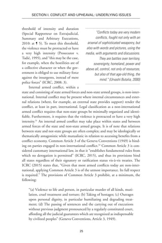 25
SECTION I. Conflict and Upheaval: Underlying Issues
threshold of intensity and duration
(Special Rapporteur on Extrajudicial,
Summary and Arbitrary Executions,
2010: at ¶ 5). To meet this threshold,
the violence must be protracted or have
a very high intensity (Prosecutor v.
Tadić, 1995), and “this may be the case,
for example, when the hostilities are of
a collective character or when the gov-
ernment is obliged to use military force
against the insurgents, instead of mere
police forces” (ICRC, 2008: 3).
Internal armed conflict, within a
state and consisting of state armed forces and non-state armed groups, is non-inter-
national. Internal conflict may be present where internal circumstances and exter-
nal relations (where, for example, an external state provides support) render the
conflict, at least in part, international. Legal classification as a non-international
armed conflict requires that non-state groups be minimally organized and identi-
fiable. Furthermore, it requires that the violence is protracted or have a very high
intensity.31
An internal armed conflict may take place within states and between
armed forces of the state and non-state armed groups. It is of note that relations
between state and not-state groups are often complex; and may be ideologically or
thematically antagonistic while mutualistic in relation to accessing benefits from a
conflict economy. Common Article 3 of the Geneva Conventions (1949) is bind-
ing on parties engaged in non-international conflict.32
Common Article 3 is con-
sidered customary international law, in that it “establishes fundamental rules from
which no derogation is permitted” (ICRC, 2015), and thus its provisions bind
all states regardless of their signatory or ratification status vis-à-vis treaties. The
ICRC (2015) states that, “Given that most armed conflicts today are non-inter-
national, applying Common Article 3 is of the utmost importance. Its full respect
is required.” The provisions of Common Article 3 prohibit, at a minimum, the
following:
“(a) Violence to life and person, in particular murder of all kinds, muti-
lation, cruel treatment and torture; (b) Taking of hostages; (c) Outrages
upon personal dignity, in particular humiliating and degrading treat-
ment; (d) The passing of sentences and the carrying out of executions
without previous judgment pronounced by a regularly constituted court,
affording all the judicial guarantees which are recognized as indispensable
by civilized peoples” (Geneva Conventions, Article 3, 1949).
“Conflicts today are very modern
conflicts, fought not only with an
arsenal of sophisticated weaponry, but
also with words and pictures, using the
media, with arguments and discussions.
They are battles over territory,
sovereignty, homeland, power and
above all, control, not only of resources,
but also of that age-old thing, the
mind.” (Urvashi Butalia, 2000)
 