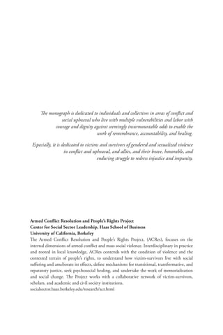 The monograph is dedicated to individuals and collectives in areas of conflict and
social upheaval who live with multiple vulnerabilities and labor with
courage and dignity against seemingly insurmountable odds to enable the
work of remembrance, accountability, and healing.
Especially, it is dedicated to victims and survivors of gendered and sexualized violence
in conflict and upheaval, and allies, and their brave, honorable, and
enduring struggle to redress injustice and impunity.
Armed Conflict Resolution and People’s Rights Project
Center for Social Sector Leadership, Haas School of Business
University of California, Berkeley
The Armed Conflict Resolution and People’s Rights Project, (ACRes), focuses on the
internal dimensions of armed conflict and mass social violence. Interdisciplinary in practice
and rooted in local knowledge, ACRes contends with the condition of violence and the
contested terrain of people’s rights, to understand how victim-survivors live with social
suffering and ameliorate its effects, define mechanisms for transitional, transformative, and
reparatory justice, seek psychosocial healing, and undertake the work of memorialization
and social change. The Project works with a collaborative network of victim-survivors,
scholars, and academic and civil society institutions.
socialsector.haas.berkeley.edu/research/acr.html
 