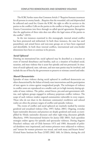26
Conflicted Democracies and Gendered Violence
The ICRC further states that Common Article 3 “Requires humane treatment
for all persons in enemy hands…Requires that the wounded, sick and shipwrecked
be collected and cared for; Grants the ICRC the right to offer its services to the
parties to the conflict; Calls on the parties to the conflict to bring all or parts of the
Geneva Conventions into force through so-called special agreements; Recognizes
that the application of these rules does not affect the legal status of the parties to
the conflict” (2015).
In the two instances examined in this monograph, internal armed conflict
has been protracted and militarized. In both these instances, the state has used
paramilitary and armed forces and non-state groups are or have been organized
and identifiable. In both these internal conflicts, international and cross-border
dimensions have been or continue to be present.
Social Upheaval
Drawing on international law, social upheaval may be described as a situation or
event of internal disturbance and hostility, such as a situation of localized social,
sectarian, and mass violence that is acute but episodic and not protracted. In situa-
tions of social upheaval, state, sub-state, and non-state parties may be involved, and
include the use of force by the government to preserve or reinstate control and order.
Shared Characteristics
Episodes of mass violence during social upheaval in conflicted democracies are
often characterized by the failure of timely state interventions and the participation
of state agents in crimes against marginalized people. The techniques of violence
in conflict zones are reproduced on a smaller scale yet in high intensity during epi-
sodes of mass violence. The police, armed forces, pro-and-anti-government mili-
tias, and vigilante groups engaged in militancy perpetrate conflict violence. The
scope of such violence renders targeted communities vulnerable in every respect.
Those who do not share in the dominant community’s worldview and cultural
reality are often the primary targets of conflict and episodic violence.
The events of conflict and social upheaval are routinely marked by extreme
gendered and sexualized violence (Das, 1997; Sarkar, 2001). Ongoing, everyday
hyper-nationalist discourse and practices are deeply gendered and sexed, as exem-
plified by Hindu nationalist discourse and other right-wing discourses globally
(Bacchetta, 1999; International Initiative for Justice (IIJ) 2003). Such quotidian
strategies endow agency for episodic and spectacular violences. During Augusto
Pinochet’s military rule of Chile between 1973 and 1989, thousands of politi-
cal dissidents were imprisoned, and women prisoners were subjected to violence,
and “torture for women prisoners was sexual, and took many and bizarre forms”
(United States Institute for Peace [USIP] 2002: 160). In Liberia, during the civil
 