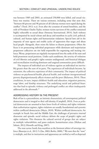 27
SECTION I. Conflict and Upheaval: Underlying Issues
war between 1989 and 2003, an estimated 250,000 were killed, and sexual vio-
lence was routine. There are various estimates, including some that note that,
“between 60 percent and 90 percent of all Liberian women were raped during the
conflict” (Toral, 2012: n.a). Even after the cessation of armed hostilities, and the
exile of President Charles Taylor, women victim-survivors of the conflict remained
highly vulnerable to sexual abuse (Amnesty International, 2014). Such violence
is accompanied by social schism and decay and manifests in cyclic civil, political,
cultural, and human rights and humanitarian violations. Special laws aid in the
impunity of state agents and enable cycles of oppression that target and abuse
local people. Alongside, there exists the failure to disarm perpetrators. Often the
focus is on prosecuting individual perpetrators while dominant and majoritarian
perpetrator collectives are not held responsible for organizing and inciting vio-
lence. Worse, perpetrators are regularly incorporated into the ranks of the state and
hold prominent social positions. Under such conditions, the severity of violations
of civil liberties and people’s rights remains undiagnosed, and historical dialogue
and reconciliation involving dominant and targeted communities prove difficult.
The impacts of individual acts of violence against an individual are inevita-
bly greater than the sum of its parts. The experiences of individuals become, by
extension, the collective experience of their community. The impact of political
violence on psychosocial health, physical health, and resultant intergenerational
poverty disproportionately affects women and the poor (Buluswar, 2014). These
conditions, in turn, impact children’s health and education, migration patterns,
wage labor, and kinship structures. The underlying social and political histo-
ries that lead to episodic violence and prolonged conflict are often inadequately
addressed in the aftermath.33
Addressing History in the Present
Rule of law is a precondition, an intrinsic characteristic, of contemporary political
democracies and is integral to their self-identity (Campbell, 2010). Even as polit-
ical democracies are assumed to have lower levels of violence and rights violations
than authoritarian regimes, rights violations are usually foundational and systemic
within conflicted democracies (Moyn, 2010). Within conflicted democracies, for
example in South Asia and the Middle East, the challenges of pervasive internal
dissension and episodic social violence delimit the scope of people’s rights and
rights violations. This threatens the cultural survival of groups that are subject
to multiple vulnerabilities and poses endemic humanitarian crises (Mohan and
Sahani, 2012; Hinnells and King, 2007). 
The state across South Asia manifests as the foremost arbiter of sovereign vio-
lence (Banerjee et al., 2012: 5; Das, 2003; Butler, 2008).34
We note that the “state”
is multiple, and that its institutions and apparatuses are unified as well as dispersed
 